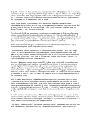 da guarda é bastante para fazer recuar os maus e tranqüilizar os bons. Hão de perdoar-me: eu estou antes
com o receio do que com a esperança, não tanto porque acredite na explosão referida, como porque desejo
vender a minha droga. Pode ser que haja nesta confissão uma ou duas gramas de cinismo; mas o cinismo,
que . a sinceridade dos patifes, pode contaminar uma consciência reta. pura e elevada, do mesmo modo
que o bicho pode roer os Mais sublimes livros do mundo.
Vamos, porém, à droga, e comecemos por dizer que estou em desacordo com todos os meus
contemporâneos, relativamente ao motivo que leva o capoeira a plantar facadas nas nossas barrigas. Dizse que é o gosto de fazer mal, de mostrar agilidade e valor, opinião unanime e respeitada como um
dogma. Ninguém vê que é simplesmente absurda.
Com efeito, não duvido que um ou outro, excepcionalmente, nutra essa perversão de entranhas, mas a
natureza humana não comporta a extensão de tais sentimentos. Não é incrível que tamanho número de
pessoas se divirtam em rasgar o ventre alheio, só para fazer alguma coisa. Não se trata de vivissecção, em
que um certo abuso, por maior que seja, é sempre científico, e com o qual, só padece cachorro, que não é
gente, como se sabe. Mas como admitir tal coisa com homem e fora cio gabinete?
Bastou-me fazer esta reflexão, para descobrir a causa das facadas anônimas e adventícias, e logo o
medicamento apropriado. veja o leitor se não concorda comigo?
Capoeira é homem. Um dos característicos do homem é viver com o seu tempo. Ora, o nosso tempo
(nosso e do capoeira) padece de uma coisa que poderemos chamar—erotismo de publicidade. Uns
poderão crer que ¿ achaque, outros que é uma recrudescência de energia, porque o sentimento é natural.
Seja o que for, o fato existe, e basta andar na aldeia sem ver as casas, para reconhecer que nunca esta
espécie de afeição chegou ao grau em que a vemos.
Sou justo. Há casos em que acho a coisa natural. Na verdade, se eu, completando hoje cinqüenta anos,
janto com a família e dois ou três amigos. por que não farei participante do meu contentamento este
respeitável público? Embarco, desembarco, dou ou recebo um mimo, nasce-me um porco com duas
cabeças. qualquer caso desses pode muito bem figurar em letra redonda, que dá vida a coisas muito
menos interessantes. E. depois. o nome da gente, em letra redonda. tem outra graça, que não em itera
manuscrita; sai mais bonito, mais nítido mete-se pelos olhos dentro sem contar que as pessoas que o hão
de comemorar as folhas, e a gente fica notória sem despender nada Não nos envergonhemos de viver na
rua; é muito mais fresco.
Aqui tocamos o ponto essencial. O capoeira está nesta matéria como Crébillon em matéria de teatro.
Perguntou-se a este, por que compunha peças de fazer arrepiar os cabelos; ele respondeu que, tendo
Racine tomado o céu para si e Corneille a terra, não lhe restava mais que o inferno em que se meteu. O
mesmo acontece ao capoeira. Não pode distribuir mimos espirituais, ou drogas infalíveis, todos os porcos
nascem-lhe com uma só cabeça, nenhum meio de ocupar os outros com a sua preciosa pessoa. Recorre à
navalha, espalha facadas certo de que os jornais darão notícias das suas façanhas e divulgarão os nomes
de alguns.
Já o leitor adivinhou o meu medicamento. Não se pode falar com gente esperta; mal se acaba de dizer
uma coisa, conclui logo a coisa restante. Sim, senhor, adivinhou, é isso mesmo: não publicar mais nada,
trancar a imprensa às valentias da capoeiragem. Uma vez que se não dê mais notícia, eles recolhem-se às
tendas, aborrecidos de ver que a crítica não anima os operosos.
Logo depois a autoridade, tendo à mão algumas associações, becos e suspensórios ainda sem título, entra
pelas tendas e oferece aos nossos Aquiles uma compensação de publicidade. Vitória completa: eles

 