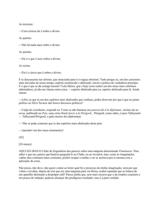 As terceiras:
—Com certeza ele é nobre e divino.
As quartas:
—Não há nada mais nobre e divino.
As quintas:
—Ele é o que é mais nobre e divino.
As sextas:
—Ele é o único que é nobre e divino.
E tu descansarás nas sétimas, que amaciarão para ti o regaço absoluto. Tudo porque eu, um dos caracteres
mais elevados do nosso tempo, espírito esclarecido e abalizado, iniciei a prática do verdadeiro princípio.
E o que é que se dá comigo mesmo? Lulu Sênior, que e hoje (com razão) um dos meus mais estrênuos
admiradores, já não me chama outra coisa: —espírito abalizado para ca, espirito abalizado para lá. Ainda
ontem:
—Lélio, tu que és um dos espíritos mais abalizados que conheço, podes dizer-me por que é que no jantar
político ao Silva Tavares não houve discursos políticos?
—Culpa do cozinheiro, respondi eu. Como se não bastasse um poisson fin à la diplomate, incluiu ele no
menu, publicado no País, uma certa Dinde farcie à la Périgord... Périgord, como sabes, é puro Talleyrand
— Talleyrand-Périgord, o grão-mestre dos diplomatas.
— Não se pode contestar que és dos espíritos mais abalizados deste país.
—Apoiado! um dos meus ornamentos!
[42]
[24 março]
AQUI HÁ DIAS O Clube de Engenharia deu parecer sobre uma máquina denominada Fluminense. Para
saber o que era, parece que bastava perguntá-lo ao Clube, ou ao inventor; mas, como as imaginações
vadias dias contraem maus costumes, preferi ocupar a minha a ver se acertava por si mesma com a
aplicação da coisa.
Não posso, não devo, não quero contar ao leitor qual foi o processo da minha imaginação, nem por que
voltas e revoltas, depois de crer que era uma máquina para via férrea, acabei supondo que se tratava de
um aparelho destinado a despolpar café! Parece pulha que, sem mais recurso que o da simples conjetura e
um pouco de indução, pudesse alcançar tão prodigioso resultado; mas é a pura verdade.

 