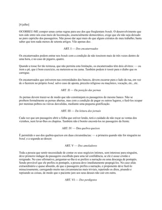 [4 julho]
OCORREU-ME compor umas certas regras para uso dos que freqüentam bonds. O desenvolvimento que
tem sido entre nós esse meio de locomoção, essencialmente democrático, exige que ele não seja deixado
ao puro capricho dos passageiros. Não posso dar aqui mais do que alguns extratos do meu trabalho; basta
saber que tem nada menos de setenta artigos. Vão apenas dez.
ART. I — Dos encatarroados
Os encatarroados podem entrar nos bonds com a condição de não tossirem mais de três vezes dentro de
uma hora, e no caso de pigarro, quatro.
Quando a tosse for tão teimosa, que não permita esta limitação, os encatarroados têm dois alvitres: — ou
irem a pé, que é bom exercício, ou meterem-se na cama. Também podem ir tossir para o diabo que os
carregue.
Os encatarroados que estiverem nas extremidades dos bancos, devem escarrar para o lado da rua, em vez
de o fazerem no próprio bond, salvo caso de aposta, preceito religioso ou maçônico, vocação, etc., etc.
ART .II — Da posição das pernas
As pernas devem trazer-se de modo que não constranjam os passageiros do mesmo banco. Não se
proíbem formalmente as pernas abertas, mas com a condição de pagar os outros lugares, e fazê-los ocupar
por meninas pobres ou viúvas desvalidas, mediante uma pequena gratificação.
ART. III — Da leitura dos jornais
Cada vez que um passageiro abrir a folha que estiver lendo, terá o cuidado de não roçar as ventas dos
vizinhos, nem levar-lhes os chapéus. Também não é bonito encostá-los no passageiro da frente.
ART. IV — Dos quebra-queixos
É permitido o uso dos quebra-queixos em duas circunstâncias: — a primeira quando não for ninguém no
bond, e a segunda ao descer.
ART. V — Dos amoladores
Toda a pessoa que sentir necessidade de contar os seus negócios íntimos, sem interesse para ninguém,
deve primeiro indagar do passageiro escolhido para uma tal confidência, se ele é assaz cristão e
resignado. No caso afirmativo, perguntar-se-lhe-á se prefere a narração ou uma descarga de pontapés.
Sendo provável que ele prefira os pontapés, a pessoa deve imediatamente pespegá-los. No caso aliás
extraordinário e quase absurdo, de que o passageiro prefira a narração, o proponente deve fazê-lo
minuciosamente, carregando muito nas circunstancias mais triviais, repetindo os ditos, pisando e
repisando as coisas, de modo que o paciente jure aos seus deuses não cair em outra.
ART. VI — Dos perdigotos

 