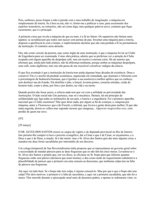 Pois, senhores, posso limpar a mão à parede com o meu trabalho de imaginação: a máquina era
simplesmente de loteria. Se é boa ou má, não vi; limito-me a publicar o caso, para escarmento dos
espíritos temerários, ou rotineiros, não sei como diga; mas qualquer palavra serve, contanto que fique
escarmento, que é o principal.
A primeira coisa que revela a máquina de que eu trato, é a fé no futuro. Os sapateiros não fariam mais
sapatos; se acreditassem que todos iam nascer com pernas de pau. Inventar uma máquina para a loteria,
disposto a aperfeiçoá-la com o tempo, é implicitamente declarar que não esta perdida a fé na permanência
da instituição. O contrário seria absurdo.
Ora, não como veículo da postura, mas como órgão de uma instituição, é que a máquina foi ter ao Clube
de Engenharia para ser examinada. Como obra prática, admito que se preferisse ver a atenção do Clube
ocupada com algum aparelho de despolpar café, mas em teoria é a mesma coisa. Há até autores que
afirmam que, ainda pelo lado prático, não há diferença nenhuma, porque ambas as máquinas despolpam,
uma café, outra algibeiras; mas isto não passa de um execrável calembour indigno da ciência.
O que fica aventado é que a instituição da loteria tem ainda algumas boas décadas de existência. Deus a
conserve! Ela é o auxílio da piedade econômica, organizada em irmandade, que alumiam o Altíssimo com
a porcentagem da basbacaria humana, que é (perdoe a sua ausência) a melhor apólice que eu conheço,
sem desfazer nas do Estado. Ela distribui o pão, o lençol, levanta pontes, conserta estradas, cuida do
homem todo, corpo e alma, por fora e por dentro, na vida e na morte.
Quando porém não fosse assim, a ciência nada tem que ver com a utilidade ou perversidade das
instituições. O lado social não Lhe pertence, mas só o mecânico. Demais, há um princípio de
solidariedade que liga todas as instituições de um país, a loteria e a engenharia. Foi o primeiro aparelho
nacional que o Clube examinou? Não quer dizer nada; por algum se há de começar, e, máquina por
máquina, antes a Fluminense que a do Fieschi, a infernal, que levava a gente desta para melhor. O que não
mata engorda, dizem os velhos mas supondo mesmo que emagreça... Opportet rnagricellas esse, com
perdão de quem me ouve.
[43]
[29 março]
O SR. ALVES DOS SANTOS exerce os cargos de vigário e de deputado provincial no Rio de Janeiro.
Isto permite-lhe cumprir à risca o preceito evangélico, dar a César o que é de César, os orçamentos, e a
Deus o que é de Deus, a oração. Já é dar muito: mas o Sr. Alves dos Santos quis dar mais alguma coisa, e
mandou-me duas fortes sacudidelas por intermédio de um discurso.
Um colega (temporal) de Sua Reverendíssima tinha proposto que se representasse ao governo geral sobre
a necessidade de mandar párocos para as duas freguesias que os não têm há cinco meses. Levantou-se o
Sr. Alves dos Santos e propôs que, em vez disso, se oficiasse ao Sr. bispo para que informe quantas
freguesias estão sem pároco (declarou que eram muitas), e deu como razão do requerimento substitutivo a
plausibilidade de parecer que o primeiro era uma censura ao diocesano, que nenhuma culpa tem na falta
de párocos nas freguesias.
Até aqui vai tudo bem. Se o bispo não tem culpa, é injusto censurá-lo. Mas por que é que o bispo não tem
culpa? Por dois motivos: o primeiro é a falta de sacerdotes, e aqui vai a primeira sacudidela, que não foi a
maior. Têm morrido durante o episcopado atual mais de duzentos padres, e apenas se ordenaram vinte; os

 