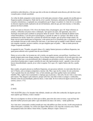 seminários estão [desertos, e há anos que não se dá uma só ordenação nesta diocese, pôr não haver mais
vocações para o estudo sacerdotal.
Ao voltar do abalo, perguntei a mim mesmo se há razão para censurar o bispo, quando ele escolhe para as
freguesias padres estrangeiros. Onde não há, el-rei o perde. Entretanto, admirado da falta [absoluta de
vocações eclesiásticas, e cogitando nas conseqüências que E daqui vos podem vir, tratei de ver se achava
no discurso alguma [razão explicativa de um tal fenômeno, além do que, por mim mesmo, t e fora dele,
pareceu-me haver achado.
E dei com outra no discurso. O Sr. Alves dos Santos disse, de passagem, que o Sr. bispo reformou os
estudos, e dificultou um pouco mais a ordenação, "por querer um clero, não ignorante, mas com a
ilustração necessária para combater as perigosas idéias do século." Deus me defenda de debater nesta
coluna brincalhona, e com tão graves personagens, a questão de saber se o perigo é das idéias ou dos
sentimentos do século, limito-me a concluir da reforma dos estudos, que em pouco tempo estará o Sr.
bispo sem ter quem mande para as freguesias, a não querer por lá os jornalistas que o censurarem. Aí está
um resultado com que se não contava há vinte anos, e, por menos que se espalhe a todo 0 Brasil, teremos
este singular contraste: um povo católico, em que ninguém quer ser padre. . . Mas eu tenho pressa de
chegar à segunda sacudidela.
A segunda foi esta: "O padre, em geral, (disse o Sr. vigário Santos) procura as melhores freguesias, nas
quais possa subsistir sem o grande ônus de cura d'almas."
Desta vez caí no chão. Ao levantar-me, reli o trecho, era aquilo mesmo, sem perífrase. A perífrase é um
grande tempero para essas drogas amargas. Se eu chamar tratante a um homem, ele investe para mim, mas
se eu Lhe disser que o seu procedimento não é adequado aos princípios corretos e sãos que Deus pôs na
consciência humana para o seguro caminho de uma vida rigorosamente moral—quando o meu ouvinte
houver desembrulhado o pacote, já eu voltei à esquina. Foi o que o Sr. vigário Santos não fez, e podia
fazê-lo.
Que o padre, em geral, procure as melhores freguesias, em que possa subsistir, vá; nem todos hão de ser
uns S. Paulos, nem os tempos comportam a mesma vida. Mas o que me fez cismar, foi este acréscimo:
"sem o grande ônus de cura d'almas". Isto, se bem entendo, quer dizer ganhar muito sem nenhum
trabalho. Mas, vigário meu é justamente o emprego que eu procuro, e não acho, há uns vinte e cinco anos,
pelo menos. Não cheguei a pôr anúncios, porque acho feio; mas falo a todos os amigos e conhecidos,
obtenho cartas de recomendação, palavras doces, e mais nada. Se tiver notícia de algum escreva-me pelo
correio, caixa n. 1712.
[44]
[3 abril]
"HÁ ALGUÉM, disse o Sr. Senador João Alfredo, citando um velho dito conhecido, há alguém que tem
mais espírito que Voltaire, é todo o mundo.''
Não sei se já alguma vez disse ao leitor que as idéias, para mim são como as nozes, e que até hoje não
descobri melhor processo para saber o que está dentro de umas e de outras,—senão quebrá-las.
Aos vinte anos, começando a minha jornada por esta vida pública que Deus me deu, recebi uma porção de
idéias feitas para o caminho. Se o leitor tem algum filho prestes a sair, faça-lhe a mesma coisa. Encha
uma pequena mala com idéias e frases feitas, se puder, abençoe o rapaz e deixe-o ir.

 