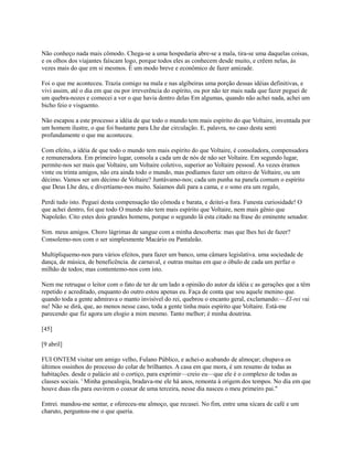 Não conheço nada mais cômodo. Chega-se a uma hospedaria abre-se a mala, tira-se uma daquelas coisas,
e os olhos dos viajantes faíscam logo, porque todos eles as conhecem desde muito, e crêem nelas, às
vezes mais do que em si mesmos. É um modo breve e econômico de fazer amizade.
Foi o que me aconteceu. Trazia comigo na mala e nas algibeiras uma porção dessas idéias definitivas, e
vivi assim, até o dia em que ou por irreverência do espírito, ou por não ter mais nada que fazer peguei de
um quebra-nozes e comecei a ver o que havia dentro delas Em algumas, quando não achei nada, achei um
bicho feio e visguento.
Não escapou a este processo a idéia de que todo o mundo tem mais espírito do que Voltaire, inventada por
um homem ilustre, o que foi bastante para Lhe dar circulação. E, palavra, no caso desta senti
profundamente o que me aconteceu.
Com efeito, a idéia de que todo o mundo tem mais espírito do que Voltaire, é consoladora, compensadora
e remuneradora. Em primeiro lugar, consola a cada um de nós de não ser Voltaire. Em segundo lugar,
permite-nos ser mais que Voltaire, um Voltaire coletivo, superior ao Voltaire pessoal. As vezes éramos
vinte ou trinta amigos, não era ainda todo o mundo, mas podíamos fazer um oitavo de Voltaire, ou um
décimo. Vamos ser um décimo de Voltaire? Juntávamo-nos; cada um punha na panela comum o espírito
que Deus Lhe deu, e divertíamo-nos muito. Saíamos dali para a cama, e o sono era um regalo,
Perdi tudo isto. Peguei desta compensação tão cômoda e barata, e deitei-a fora. Funesta curiosidade! O
que achei dentro, foi que todo O mundo não tem mais espírito que Voltaire, nem mais gênio que
Napoleão. Cito estes dois grandes homens, porque o segundo lá esta citado na frase do eminente senador.
Sim. meus amigos. Choro lágrimas de sangue com a minha descoberta: mas que lhes hei de fazer?
Consolemo-nos com o ser simplesmente Macário ou Pantaleão.
Multipliquemo-nos para vários efeitos, para fazer um banco, uma câmara legislativa. uma sociedade de
dança, de música, de beneficência. de carnaval, e outras muitas em que o óbulo de cada um perfaz o
milhão de todos; mas contentemo-nos com isto.
Nem me retruque o leitor com o fato de ter de um lado a opinião do autor da idéia c as gerações que a têm
repetido e acreditado, enquanto do outro estou apenas eu. Faça de conta que sou aquele menino que.
quando toda a gente admirava o manto invisível do rei, quebrou o encanto geral, exclamando:—El-rei vai
nu! Não se dirá, que, ao menos nesse caso, toda a gente tinha mais espírito que Voltaire. Está-me
parecendo que fiz agora um elogio a mim mesmo. Tanto melhor; é minha doutrina.
[45]
[9 abril]
FUI ONTEM visitar um amigo velho, Fulano Público, e achei-o acabando de almoçar; chupava os
últimos ossinhos do processo do colar de brilhantes. A casa em que mora, é um resumo de todas as
habitações. desde o palácio até o cortiço, para exprimir—creio eu—que ele é o complexo de todas as
classes sociais. ' Minha genealogia, bradava-me ele há anos, remonta à origem dos tempos. No dia em que
houve duas rãs para ouvirem o coaxar de uma terceira, nesse dia nasceu o meu primeiro pai."
Entrei. mandou-me sentar, e ofereceu-me almoço, que recusei. No fim, entre uma xícara de café e um
charuto, perguntou-me o que queria.

 