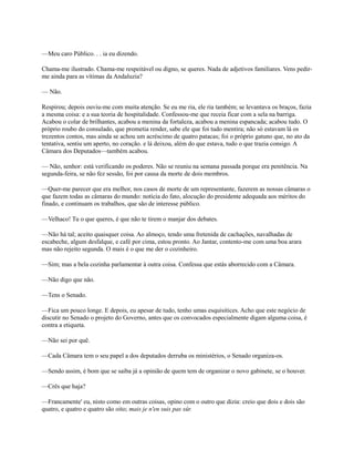 —Meu caro Público. . . ia eu dizendo.
Chama-me ilustrado. Chama-me respeitável ou digno, se queres. Nada de adjetivos familiares. Vens pedirme ainda para as vítimas da Andaluzia?
— Não.
Respirou; depois ouviu-me com muita atenção. Se eu me ria, ele ria também; se levantava os braços, fazia
a mesma coisa: e a sua teoria de hospitalidade. Confessou-me que receia ficar com a sela na barriga.
Acabou o colar de brilhantes, acabou a menina da fortaleza, acabou a menina espancada; acabou tudo. O
próprio roubo do consulado, que prometia render, sabe ele que foi tudo mentira; não só estavam lá os
trezentos contos, mas ainda se achou um acréscimo de quatro patacas; foi o próprio gatuno que, no ato da
tentativa, sentiu um aperto, no coração. e lá deixou, além do que estava, tudo o que trazia consigo. A
Câmara dos Deputados—também acabou.
— Não, senhor: está verificando os poderes. Não se reuniu na semana passada porque era penitência. Na
segunda-feira, se não fez sessão, foi por causa da morte de dois membros.
—Quer-me parecer que era melhor, nos casos de morte de um representante, fazerem as nossas câmaras o
que fazem todas as câmaras do mundo: notícia do fato, alocução do presidente adequada aos méritos do
finado, e continuam os trabalhos, que são de interesse público.
—Velhaco! Tu o que queres, é que não te tirem o manjar dos debates.
—Não há tal; aceito quaisquer coisa. Ao almoço, tendo uma fretenida de cachações, navalhadas de
escabeche, algum desfalque, e café por cima, estou pronto. Ao Jantar, contento-me com uma boa arara
mas não rejeito segunda. O mais é o que me der o cozinheiro.
—Sim; mas a bela cozinha parlamentar à outra coisa. Confessa que estás aborrecido com a Câmara.
—Não digo que não.
—Tens o Senado.
—Fica um pouco longe. E depois, eu apesar de tudo, tenho umas esquisitices. Acho que este negócio de
discutir no Senado o projeto do Governo, antes que os convocados especialmente digam alguma coisa, é
contra a etiqueta.
—Não sei por quê.
—Cada Câmara tem o seu papel a dos deputados derruba os ministérios, o Senado organiza-os.
—Sendo assim, é bom que se saiba já a opinião de quem tem de organizar o novo gabinete, se o houver.
—Crês que haja?
—Francamente' eu, nisto como em outras coisas, opino com o outro que dizia: creio que dois e dois são
quatro, e quatro e quatro são oito; mais je n'en suis pas sûr.

 