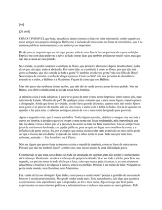 [46]
[20 abril]
COMO É POSSIVEL que hoje, amanhã ou depois tornem a falar em crise ministerial, venho sugerir aos
meus amigos um pequeno obséquio. Refiro-me à inclusão de meu nome nas listas de ministérios, que é de
costume publicar anonimamente, com endereço ao imperador.
Há de parecer esquisito que eu, até aqui pacato, solicite uma fineza destas que trescala a pura ambição.
Explico-me com duas palavras e deixo de lado outras duas que também podiam ter muito valor, mas que
não são a causa do meu pedido.
Na verdade, eu podia comparar a ambição às flores, que primeiro abotoam e depois desabrocham; podia
dizer que, até aqui, andava abotoado. Por outro lado, se a ambição é como as flores, por que não será
como as batatas, que são comida de toda a gente? E também eu não sou gente? não sou filho de Deus?
Nos tempos de carestia, a ambição chega a poucos, César ou Sila? mas nos períodos de abundância
estende-se a todos, a Balbino e a Maximino. Façam de conta que sou Balbino.
Mas não quero dar nenhuma dessas razões, que não são as verda deiras causas do meu pedido. Vou ser
franco, vou abrir a minha alma ao sol da nossa bela América.
A primeira coisa é toda subjetiva; é para ter o gosto de reter o meu nome impresso, entre outros seis, para
ministro de Estado. Ministro de quê? De qualquer coisa: contanto que o meu nome figure, importa pouco
a designação. Ainda que fosse de verdade, eu não faria questão de pastas, quanto mais não sendo. Quero
só o gosto; é só para ler de manhã, sete ou oito vezes, e andar com a folha no bolso, tirá-la de quando em
quando, e ler para mim. e saborear comigo o prazer de ver o meu nome designado para governar.
Agora a segunda coisa, que é menos recôndita. Tenho alguns parentes, vizinhos e amigos, uns na corte e
outros no interior, e desejava que eles lessem o meu nome nas listas ministeriais, pela importância que
isto me daria. Creia o leitor que só a presença do nome na lista me faria muito bem. Faz-se sempre bom
juízo de um homem lembrado, em papéis públicos, para ocupar um lugar nos conselhos da coroa, e a
influência da gente cresce. Eu, por exemplo, que nunca alcancei dar certa expressão ao meu estilo, pode
ser que a tivesse daí em diante; expressão no estilo e olhos azuis na casa. Tudo isso por uma lista
anônima, assinada — Um brasileiro ou A Pátria.
Não me digam que posso fazer eu mesmo a coisa e mandá-la imprimir, como se fosse de outra pessoa.
Pensam que não me lembrei disso? Lembrei-me; mas recuei diante de uma dificuldade grave.
Compreende-se que uma coisa destas só pode ser arranjada em segredo, para não perder o merecimento
da lembrança. Realmente, sendo a lembrança do próprio lembrado, lá se vai todo o efeito, para ficar em
segredo, era preciso antes de tudo disfarçar a letra, coisa que nunca pude alcançar; e, se uma só pessoa
descobrisse a história e divulgasse a notícia, estava eu perdido. Perdido é um modo de falar. Ninguém se
perde neste mundo, nem Bambino, nem Maximino.
Eia. venha de lá esse obséquio! Que diabo, custa pouco e rende muito? porque a gratidão de um coração
honesto é moeda preciosíssima. Mas pode render ainda mais. Sim, suponhamos, não digo que aconteça
assim mesmo; mas suponhamos que o imperador, ao ler o meu nome, diga consigo que bem podia
experimentar os meus talentos políticos e administrativos e inclua o meu nome no novo gabinete. Pelo

 