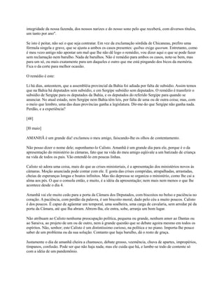 integridade da nossa fazenda, dos nossos narizes e do nosso sono pelo que receberá, com diversos títulos,
um tanto por ano".
Se isto é peitar, não sei o que seja contratar. Em vez da exclamação sórdida de Chicaneau, prefiro uma
fórmula singela e grave, que se ajusta a ambos os casos presentes: quibus exige quorum. Entretanto, como
é meu vezo antigo não apontar um mal que lhe não dê logo o remédio, vou dizer aqui o que se pode fazer
sem reclamação nem barulho. Nada de barulhos. Não é remédio para ambos os casos, note-se bem, mas
para um só, ou mais exatamente para um daqueles e outro que me está pingando dos bicos da memória.
Fica o da corte para melhor ocasião.
O remédio é este:
Li há dias, anteontem, que a assembléia provincial da Bahia foi adiada por falta de subsídio. Assim temos
que na Bahia há deputados sem subsídio, e em Sergipe subsídio sem deputados. O remédio é transferir o
subsídio de Sergipe para os deputados da Bahia, e os deputados do referido Sergipe para quando se
anunciar. No atual estado, nem Sergipe nem Bahia têm leis, por falta de uma ou de outra coisa; mas, com
o meio que lembro, uma das duas províncias ganha a legislatura. Dir-me-ão que Sergipe não ganha nada.
Perdão, e a experiência?
[48]
[l0 maio]
AMANHÃ é um grande dia! exclamou o meu amigo, faiscando-lhe os olhos de contentamento.
Não posso dizer o nome dele; suponhamo-lo Calisto. Amanhã é um grande dia para ele, porque é o da
apresentação do ministério às câmaras, fato que na vida do meu amigo eqüivale a um batizado de criança
na vida de todos os pais. Vão entendê-lo em poucas linhas.
Calisto só adora uma coisa, mais do que as crises ministeriais, é a apresentação dos ministérios novos às
câmaras. Moção anunciada pode contar com ele. E gosta das crises compridas, atrapalhadas, arrastadas,
cheias de esperanças longas e boatos infinitos. Mas tão depressa se organiza o ministério, como lhe cai a
alma aos pés. O que o consola então, e muito, é a idéia da apresentação; nem mais nem menos o que lhe
acontece desde o dia 4.
Amanhã vai ele muito cedo para a porta da Câmara dos Deputados, com biscoitos no bolso e paciência no
coração. A paciência, com perdão da palavra, é um biscoito moral, dado pelo céu a muito poucos. Calisto
é dos poucos. É capaz de agüentar um temporal, uma soalheira, uma carga de cavalaria, sem arredar pé da
porta da Câmara, até que lha abram. Abrem-lha, ele entra, sobe, arranja um bom lugar.
Não atribuam ao Calisto nenhuma preocupação política, pequena ou grande, nenhum amor ao Dantas ou
ao Saraiva, ao projeto de um ou de outro, nem à grande questão que se debate agoira mesmo em todos os
espíritos. Não, senhor; este Calisto é um distintíssimo curioso, na política e no piano. Importa-lhe pouco
saber de um problema ou da sua solução. Contanto que haja barulho, dá o resto de graça.
Justamente o dia de amanhã cheira a chamusco, debate grosso, veemência, chuva de apartes, impropérios,
tímpanos, confusão. Pode ser que não haja nada; mas ele cuida que há, e lambe-se todo de contente só
com a idéia de um pandemônio.

 