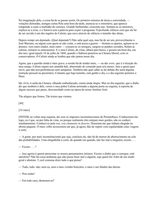 Na imaginação dele, a coisa há de se passar assim. Os primeiro minutos de ânsia e curiosidade, —
votações distraídas, arengas curtas Pela uma hora da tarde, anuncia-se o ministério, que aparece
rompendo a custo a multidão de curiosos. Grande burburinho, crescente une. Sentam-se os ministros,
explica-se a crise, e o Saraiva tem a palavra para expor o programa. O profundo silêncio com que ele há
de ser ouvido é um dos regalos do Calisto, que ouve através do silêncio o tumulto das almas.
Depois rompe um deputado. (Qual deputado?) Não sabe qual seja, mas há de ser um, provavelmente o
José Mariano, ou algum com quem se não conte, e está acesa a guerra — brotam os apartes, agitam-se os
ânimos; vem outro orador, mais outro — cruzam-se os retoques, surgem os punhos cerrados, bufam as
cóleras, retinem os entusiasmos. E o meu Calisto, de cima, olhará para baixo, e gozará um bom dia, um
dia raro, igual àquele 18 de julho de 1868, quando o Itaboraí penetrou na Câmara liberal, com os
conservadores. O Calisto ainda se lembra que não jantou nesse dia.
Agora, que a questão ainda é mais grave, a sessão há de render mais, — ou dar sorte, que é a locução do
meu amigo. Calisto espera sair amanhã dali, abarrotado de comoção para seis meses. Jura a quem quer
ouvir, que não tem preferências nem antipatias. Também não quer saber se do debate lhe sairá alguma
restrição pessoal ou pecuniária. Contanto que haja tumulto, está ganho o dia, e o dia seguinte pertence a
Deus.
Ide vê-lo, à saída da Câmara, olhando embasbacado; estará ainda alegre. Mas no dia seguinte, que o diabo
diz que também é dele, vereis o meu pobre Calisto arrimado a alguma porta ou esquina, à espreita de
algum sucesso que passe, desconsolado como na ópera do nosso Antônio José:
Tão alegres que fomos, Tão tristes que viemos.
[49]
[16 maio]
ONTEM, ao voltar uma esquina, dei cem os impostos inconstitucionais de Pernambuco. Conheceram-me
logo; eu é que, ou por falta de vista, ou porque realmente eles estejam mais gordos, não os conheci
imediatamente. Conheci-os pela voz, vox clamantis in deserto. Disseram-me que tinham chegado no
último paquete. O mais velho acrescentou até que, já agora, hão de repetir com regularidade estas viagens
à corte.
— A gente. por mais inconstitucional que seja, concluiu ele, não há de morrer de aborrecimento na cela
das probabilidades. Uma chegadinha à corte, de quando em quando, não faz mal a ninguém, exceto . . .
— Exceto . . . ?
— Isso agoira é querer perscrutar os nossos pensamentos íntimos. Exceto o diabo que o carregue, está
satisfeito? Não há coisa nenhuma que não possa fazer mal a alguém, seja quem for. Falei de um modo
geral e abstrato. 5.;ocê costuma dizer tudo o que pensa?
— Tudo, tudo. não; nem eu, nem o meu vizinho boticário, e mais é um falador das dúzias.
— Pois então!
— Em todo caso, demoram-se?

 