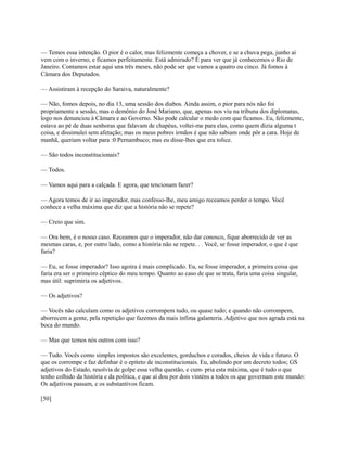 — Temos essa intenção. O pior é o calor, mas felizmente começa a chover, e se a chuva pega, junho aí
vem com o inverno, e ficamos perfeitamente. Está admirado? É para ver que já conhecemos o Rio de
Janeiro. Contamos estar aqui uns três meses, não pode ser que vamos a quatro ou cinco. Já fomos à
Câmara dos Deputados.
— Assistiram à recepção do Saraiva, naturalmente?
— Não, fomos depois, no dia 13, uma sessão dos diabos. Ainda assim, o pior para nós não foi
propriamente a sessão, mas o demônio do José Mariano, que, apenas nos viu na tribuna dos diplomatas,
logo nos denunciou à Câmara e ao Governo. Não pode calcular o medo com que ficamos. Eu, felizmente,
estava ao pé de duas senhoras que falavam de chapéus, voltei-me para elas, como quem dizia alguma t
coisa, e dissimulei sem afetação; mas os meus pobres irmãos é que não sabiam onde pôr a cara. Hoje de
manhã, queriam voltar para :0 Pernambuco; mas eu disse-lhes que era tolice.
— São todos inconstitucionais?
— Todos.
— Vamos aqui para a calçada. E agora, que tencionam fazer?
— Agora temos de ir ao imperador, mas confesso-lhe, meu amigo receamos perder o tempo. Você
conhece a velha máxima que diz que a história não se repete?
— Creio que sim.
— Ora bem, é o nosso caso. Receamos que o imperador, não dar conosco, fique aborrecido de ver as
mesmas caras, e, por outro lado, como a história não se repete. . . Você, se fosse imperador, o que é que
faria?
— Eu, se fosse imperador? Isso agoira é mais complicado. Eu, se fosse imperador, a primeira coisa que
faria era ser o primeiro céptico do meu tempo. Quanto ao caso de que se trata, faria uma coisa singular,
mas útil: suprimiria os adjetivos.
— Os adjetivos?
— Vocês não calculam como os adjetivos corrompem tudo, ou quase tudo; e quando não corrompem,
aborrecem a gente, pela repetição que fazemos da mais ínfima galanteria. Adjetivo que nos agrada está na
boca do mundo.
— Mas que temos nós outros com isso?
— Tudo. Vocês como simples impostos são excelentes, gorduchos e corados, cheios de vida e futuro. O
que os corrompe e faz definhar é o epíteto de inconstitucionais. Eu, abolindo por um decreto todos; GS
adjetivos do Estado, resolvia de golpe essa velha questão, e cum- pria esta máxima, que é tudo o que
tenho colhido da história e da política, e que aí dou por dois vinténs a todos os que governam este mundo:
Os adjetivos passam, e os substantivos ficam.
[50]

 