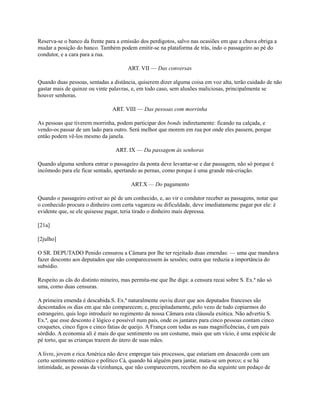 Reserva-se o banco da frente para a emissão dos perdigotos, salvo nas ocasiões em que a chuva obriga a
mudar a posição do banco. Também podem emitir-se na plataforma de trás, indo o passageiro ao pé do
condutor, e a cara para a rua.
ART. VII — Das conversas
Quando duas pessoas, sentadas a distância, quiserem dizer alguma coisa em voz alta, terão cuidado de não
gastar mais de quinze ou vinte palavras, e, em todo caso, sem alusões maliciosas, principalmente se
houver senhoras.
ART. VIII — Das pessoas com morrinha
As pessoas que tiverem morrinha, podem participar dos bonds indiretamente: ficando na calçada, e
vendo-os passar de um lado para outro. Será melhor que morem em rua por onde eles passem, porque
então podem vê-los mesmo da janela.
ART. IX — Da passagem às senhoras
Quando alguma senhora entrar o passageiro da ponta deve levantar-se e dar passagem, não só porque é
incômodo para ele ficar sentado, apertando as pernas, como porque é uma grande má-criação.
ART.X — Do pagamento
Quando o passageiro estiver ao pé de um conhecido, e, ao vir o condutor receber as passagens, notar que
o conhecido procura o dinheiro com certa vagareza ou dificuldade, deve imediatamemc pagar por ele: é
evidente que, se ele quisesse pagar, teria tirado o dinheiro mais depressa.
[21a]
[2julho]
O SR. DEPUTADO Penido censurou a Câmara por lhe ter rejeitado duas emendas: — uma que mandava
fazer desconto aos deputados que não comparecessem às sessões; outra que reduzia a importância do
subsídio.
Respeito as cãs do distinto mineiro, mas permita-me que lhe diga: a censura recai sobre S. Ex.ª não só
uma, como duas censuras.
A primeira emenda é descabida.S. Ex.ª naturalmente ouviu dizer que aos deputados franceses são
descontados os dias em que não comparecem; e, precipitadamente, pelo vezo de tudo copiarmos do
estrangeiro, quis logo introduzir no regimento da nossa Câmara esta cláusula exótica. Não advertiu S.
Ex.ª, que esse desconto é lógico e possível num país, onde os jantares para cinco pessoas contam cinco
croquetes, cinco figos e cinco fatias de queijo. A França com todas as suas magnificências, é um país
sórdido. A economia ali é mais do que sentimento ou um costume, mais que um vício, é uma espécie de
pé torto, que as crianças trazem do útero de suas mães.
A livre, jovem e rica América não deve empregar tais processos, que estariam em desacordo com um
certo sentimento estético e político Cá, quando há alguém para jantar, mata-se um porco; e se há
intimidade, as pessoas da vizinhança, que não comparecerem, recebem no dia seguinte um pedaço de

 