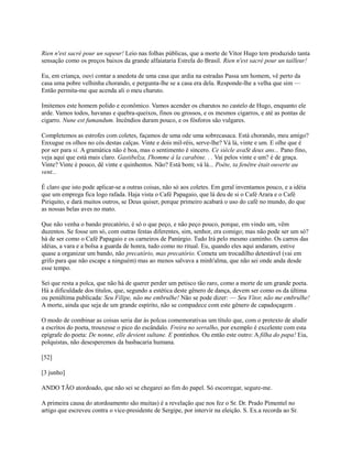 Rien n'est sacré pour un sapeur! Leio nas folhas públicas, que a morte de Vítor Hugo tem produzido tanta
sensação como os preços baixos da grande alfaiataria Estrela do Brasil. Rien n'est sacré pour un tailleur!
Eu, em criança, ouvi contar a anedota de uma casa que ardia na estradas Passa um homem, vê perto da
casa uma pobre velhinha chorando, e pergunta-lhe se a casa era dela. Responde-lhe a velha que sim —
Então permita-me que acenda ali o meu charuto.
Imitemos este homem polido e econômico. Vamos acender os charutos no castelo de Hugo, enquanto ele
arde. Vamos todos, havanas e quebra-queixos, finos ou grossos, e os mesmos cigarros, e até as pontas de
cigarro. Nune est fumandum. Incêndios duram pouco, e os fósforos são vulgares.
Completemos as estrofes com coletes, façamos de uma ode uma sobrecasaca. Está chorando, meu amigo?
Enxugue os olhos no cós destas calças. Vinte e dois mil-réis, serve-lhe? Vá lá, vinte e um. E olhe que é
por ser para si. A gramática não é boa, mas o sentimento é sincero. Ce siècle avaSt deux ans... Pano fino,
veja aqui que está mais claro. Gastibelza, I'homme à la carabine. . . Vai pelos vinte e um? é de graça.
Vinte? Vinte é pouco, dê vinte e quinhentos. Não? Está bom; vá lá... Poète, ta fenêtre était ouverte au
vent...
É claro que isto pode aplicar-se a outras coisas, não só aos coletes. Em geral inventamos pouco, e a idéia
que um emprega fica logo rafada. Haja vista o Café Papagaio, que lá deu de si o Café Arara e o Café
Piriquito, e dará muitos outros, se Deus quiser, porque primeiro acabará o uso do café no mundo, do que
as nossas belas aves no mato.
Que não venha o bando precatório, é só o que peço, e não peço pouco, porque, em vindo um, vêm
duzentos. Se fosse um só, com outras festas diferentes, sim, senhor, era comigo; mas não pode ser um só?
há de ser como o Café Papagaio e os carneiros de Panúrgio. Tudo Irá pelo mesmo caminho. Os carros das
idéias, a vara e a bolsa a guarda de honra, tudo como no ritual. Eu, quando eles aqui andaram, estive
quase a organizar um bando, não precatório, mas precatório. Cometa um trocadilho detestável (vai em
grifo para que não escape a ninguém) mas ao menos salvava a minh'alma, que não sei onde anda desde
esse tempo.
Sei que resta a polca, que não há de querer perder um petisco tão raro, como a morte de um grande poeta.
Há a dificuldade dos títulos, que, segundo a estética deste gênero de dança, devem ser como os da última
ou penúltima publicada: Seu Filipe, não me embrulhe! Não se pode dizer: — Seu Vítor, não me embrulhe!
A morte, ainda que seja de um grande espírito, não se compadece com este gênero de capadoçagem .
O modo de combinar as coisas seria dar às polcas comemorativas um título que, com o pretexto de aludir
a escritos do poeta, trouxesse o pico do escândalo. Freira no serralho, por exemplo é excelente com esta
epígrafe do poeta: De nonne, elle devient sultane. E pontinhos. Ou então este outro: A filha do papa! Eia,
polquistas, não desesperemos da basbacaria humana.
[52]
[3 junho]
ANDO TÃO atordoado, que não sei se chegarei ao fim do papel. Só escorregar, segure-me.
A primeira causa do atordoamento são muitas) é a revelação que nos fez o Sr. Dr. Prado Pimentel no
artigo que escreveu contra o vice-presidente de Sergipe, por intervir na eleição. S. Ex.a recorda ao Sr.

 