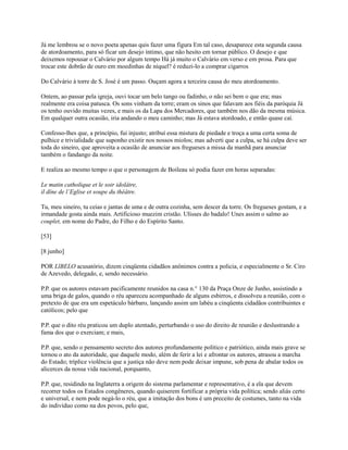 Já me lembrou se o novo poeta apenas quis fazer uma figura Em tal caso, desaparece esta segunda causa
de atordoamento, para só ficar um desejo íntimo, que não hesito em tornar público. O desejo e que
deixemos repousar o Calvário por algum tempo Há já muito o Calvário em verso e em prosa. Para que
trocar este dobrão de ouro em moedinhas de níquel? é reduzi-lo a comprar cigarros
Do Calvário à torre de S. José é um passo. Ouçam agora a terceira causa do meu atordoamento.
Ontem, ao passar pela igreja, ouvi tocar um belo tango ou fadinho, o não sei bem o que era; mas
realmente era coisa patusca. Os sons vinham da torre; eram os sinos que falavam aos fiéis da paróquia Já
os tenho ouvido muitas vezes, e mais os da Lapa dos Mercadores, que também nos dão da mesma música.
Em qualquer outra ocasião, iria andando o meu caminho; mas Já estava atordoado, e então quase caí.
Confesso-lhes que, a princípio, fui injusto; atribuí essa mistura de piedade e troça a uma certa soma de
pulhice e trivialidade que suponho existir nos nossos miolos; mas adverti que a culpa, se há culpa deve ser
toda do sineiro, que aproveita a ocasião de anunciar aos fregueses a missa da manhã para anunciar
também o fandango da noite.
E realiza ao mesmo tempo o que o personagem de Boileau só podia fazer em horas separadas:
Le matin catholique et le soir idolâtre,
il dîne de l’Eglise et soupe du théâtre.
Tu, meu sineiro, tu ceias e jantas de uma e de outra cozinha, sem descer da torre. Os fregueses gostam, e a
irmandade gosta ainda mais. Artificioso muezim cristão. Ulisses do badalo! Unes assim o salmo ao
couplet, em nome do Padre, do Filho e do Espírito Santo.
[53]
[8 junho]
POR LlBELO acusatório, dizem cinqüenta cidadãos anônimos contra a policia, e especialmente o Sr. Ciro
de Azevedo, delegado, e, sendo necessário.
P.P. que os autores estavam pacificamente reunidos na casa n.° 130 da Praça Onze de Junho, assistindo a
uma briga de galos, quando o réu apareceu acompanhado de alguns esbirros, e dissolveu a reunião, com o
pretexto de que era um espetáculo bárbaro, lançando assim um labéu a cinqüenta cidadãos contribuintes e
católicos; pelo que
P.P. que o dito réu praticou um duplo atentado, perturbando o uso do direito de reunião e deslustrando a
fama dos que o exerciam; e mais,
P.P. que, sendo o pensamento secreto dos autores profundamente político e patriótico, ainda mais grave se
tornou o ato da autoridade, que daquele modo, além de ferir a lei e afrontar os autores, atrasou a marcha
do Estado; tríplice violência que a justiça não deve nem pode deixar impune, sob pena de abalar todos os
alicerces da nossa vida nacional, porquanto,
P.P. que, residindo na Inglaterra a origem do sistema parlamentar e representativo, é a ela que devem
recorrer todos os Estados congêneres, quando quiserem fortificar a própria vida política; sendo aliás certo
e universal, e nem pode negá-lo o réu, que a imitação dos bons é um preceito de costumes, tanto na vida
do indivíduo como na dos povos, pelo que,

 