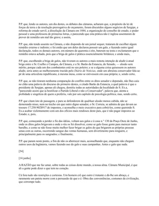 P.P. que, lendo os autores, um dia destes, os debates das câmaras, acharam que, a propósito da lei de
forças de terra e da resolução prerrogativa do orçamento, foram discutidos alguns negócios de Sergipe, a
reforma do estado servil, a dissolução da Câmara em 1884, a organização do conselho de estado, o poder
pessoal e uma professora de primeiras letras, e parecendo que esta prática não é inglesa assentaram de
prover de remédio um mal tão grave; e assim,
P.P. que, não tendo assento na Câmara, e não dispondo de um jornal sequer, trataram de escolher algum
remédio externo e indireto; e foi então que um deles declarou possuir um galo, e fazendo outro igual
declaração, todos os demais autores, em número de quarenta e oito, bateram na testa e exclamaram que o
remédio estava achado, pois que a briga de galos é prática essencialmente britânica; e ainda mais,
P.P. que, escolhendo a briga de galos, não tiveram os autores a mais remota intenção de aludir à atual
briga entre o Sr. Coelho e Campos, da Câmara, e o Sr. Barão da Estancia, do Senado, — alusão sem
mérito, porque cada um dos combatentes está no seu poleiro; e se a alguma coisa quisessem os autores
aludir, seria antes ao melhoramento trazido pelo Diário de Noticias, onde um altruísta conservador fala ao
pé de uma articulista republicano, à mesma mesa, como se estivessem em casa própria; e, sendo certo,
P.P. que, se não tiraram nenhuma comparação do conflito entre os ditos senador e deputado, não lhes caiu
no chão uma palavra do discurso do primeiro destes, o citado Barão da Estancia, a qual palavra é que o
presidente de Sergipe, apenas ali chegou, demitiu todas as autoridades da localidade de S. Ex.a,
"parecendo assim que ia hostilizar o Partido Liberal e não o Conservador", palavra que, atenta a
probidade e singeleza de quem a proferiu, vale por um capítulo de psicologia política; mas, sendo certo,
P.P. que citam isto de passagem, e para se defenderem de qual4uer alusão menos cabida, não se
demorando nisso, nem no trecho em que outro digno senador, o Sr. Correia, se admira de que devam ao
tesouro 17.250:902$917 de impostos, e aconselha o meio executivo para cobrá-los, como querendo S.
Ex.a acabar violentamente com um dos ofícios mais rendosos deste país, que é não pagar impostos ao
Estado; e, pois,
P.P. que, começando a perder o fio das idéias, voltam aos galos e à casa n.° 130 da Praça Onze de Junho,
onde os ditos galos brigavam e onde o réu os foi dissolver, como se galo fosse gente para merecer tanto
barulho, e como se não fosse muito melhor fazer brigar os galos do que brigarem as próprias pessoas
umas com as outras, escorrendo sangue das ventas humanas, sem divertimento para ninguém, e
principalmente para os sangrados; e finalmente,
P.P. que param neste ponto, a fim de não os aborrecer mais, aconselhando que, enquanto não chegam
outros usos da Inglaterra, vamos fazendo uso do galo e suas campanhas. Antes o galo que nada.
[54]
[14 junho]
A RAZÃO que me faz amar, sobre todas as coisas deste mundo, a nossa alma. Câmara Municipal, é que
ali a gente pode dizer o que tem no coração.
Cá fora tudo são restrições e cortesias. Um homem crê que outro é tratante e dá-lhe um abraço, e
raramente um pateta morre com a persuasão de que o é. Obra das conveniências, costumes da civilização,
que corrompe tudo.

 