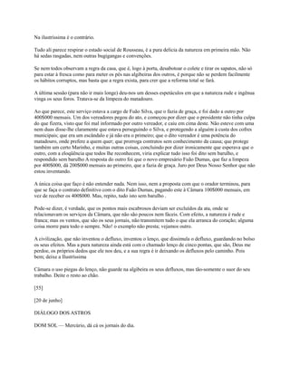 Na ilustríssima é o contrário.
Tudo ali parece respirar o estado social de Rousseau, é a pura delicia da natureza em primeira mão. Não
há sedas rasgadas, nem outras bugigangas e convenções.
Se nem todos observam a regra da casa, que é, logo à porta, desabotoar o colete e tirar os sapatos, não só
para estar à fresca como para meter os pés nas algibeiras dos outros, é porque não se perdem facilmente
os hábitos corruptos, mas basta que a regra exista, para crer que a reforma total se fará.
A última sessão (para não ir mais longe) deu-nos um desses espetáculos em que a natureza rude e ingênua
vinga os seus foros. Tratava-se da limpeza do matadouro.
Ao que parece, este serviço estava a cargo de Fuão Silva, que o fazia de graça, e foi dado a outro por
400$000 mensais. Um dos vereadores pegou do ato, e começou por dizer que o presidente não tinha culpa
do que fizera, visto que foi mal informado por outro vereador, e caiu em cima deste. Não esteve com uma
nem duas disse-lhe claramente que estava perseguindo o Silva, e protegendo a alguém à custa dos cofres
municipais; que era um escândalo e já não era o primeiro; que o dito vereador é uma potência do
matadouro, onde prefere a quem quer; que prorroga contratos sem conhecimento da causa; que protege
também um certo Marinho, e muitas outras coisas, concluindo por dizer ironicamente que esperava que o
outro, com a eloqüência que todos lhe reconhecem, viria explicar tudo isso foi dito sem barulho, e
respondido sem barulho A resposta do outro foi que o novo empresário Fuão Dumas, que faz a limpeza
por 400$000, dá 200$000 mensais ao primeiro, que a fazia de graça. Juro por Deus Nosso Senhor que não
estou inventando.
A única coisa que faço é não entender nada. Nem isso, nem a proposta com que o orador terminou, para
que se faça o contrato definitivo com o dito Fuão Dumas, pagando este à Câmara 100$000 mensais, em
vez de receber os 400$000. Mas, repito, tudo isto sem barulho .
Pode-se dizer, é verdade, que os pontos mais escabrosos deviam ser excluídos da ata, onde se
relacionavam os serviços da Câmara, que não são poucos nem fáceis. Com efeito, a natureza é rude e
franca; mas os ventos, que são os seus jornais, não transmitem tudo o que ela arranca do coração; alguma
coisa morre para todo o sempre. Não! o exemplo não presta; vejamos outro.
A civilização, que não inventou o defluxo, inventou o lenço, que dissimula o defluxo, guardando no bolso
os seus efeitos. Mas a pura natureza ainda está com o chamado lenço de cinco pontas, que são, Deus me
perdoe, os próprios dedos que ele nos deu, e a sua regra é ir deixando os defluxos pelo caminho. Pois
bem; deixe a Ilustríssima
Câmara o uso piegas do lenço, não guarde na algibeira os seus defluxos, mas tão-somente o suor do seu
trabalho. Deite o resto ao chão.
[55]
[20 de junho]
DIÁLOGO DOS ASTROS
DOM SOL — Mercúrio, dá cá os jornais do dia.

 