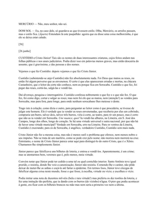 MERCÚRIO — Não, meu senhor, não sei.
DOM SOL — Eu, no caso dele, só guardava as que tivessem estilo. Olha, Mercúrio, os arrufos passam,
mas o estilo fica. (Àparte) Entendam lá este paspalhão: agoira que eu disse uma coisa melhorzinha, é que
ele se deixa estar calado.
[56]
[26 junho]
CUSTÓDIO e Cristo Júnior! Tais são os nomes de duas interessantes criaturas, cujos feitos andam nas
folhas públicas e nos anais judiciários. Podia dizer isso em palavras menos graves, mas então descairia do
assunto, que é gravíssimo, e das pessoas e dos nomes.
Vejamos o que fez Custódio: depois vejamos o que fez Cristo Júnior.
Custódio (subentende-se anjo Custódio) não fez absolutamente nada. Foi Deus que matou as reses, ou
então foi algum perverso que as envenenou. O certo é que elas apareceram erradas e mortas, na chácara
Castanheiro, que o leitor da corte não conhece, nem eu porque fica em Sorocaba. Custódio o que fez, foi
pegar das reses, cortá-las, salgá-las e vendê-las.
Daí alvoroço, pesquisa e interrogatório. Custódio confessa nobremente o que fez e o que não fez. O que
fez, foi como digo, cortar e salgar as reses; mas nem foi ele que as matou, nem (atenção!) as vendeu para
Sorocaba, mas para fora, para longe, para onde nenhum sorocabano lhes metesse o dente.
Trago isto à colação, como dizia o outro, para perguntar ao leitor como é que procederia, se tivesse de
julgar este homem. Ele é verdade que ia vender as reses envenenadas, que receberia por elas um cobrindo,
compraria um burro, talvez dois, talvez três burros, viria à corte, ao teatro, para rir um pouco, mas é certo
que não as ia vender em Sorocaba. Une nuance, quoi! Ia vendê-las alhures, na Limeira, em S. José dos
Campos, longe dos olhos, longe do coração. Se há uma virtude universal e outra nacional, por que não há
de haver uma virtude municipal? Verdade em Sorocaba, erro na Limeira. Para os ventres da Limeira,
Custódio é execrando; para os de Sorocaba, é angélico, verdadeiro Custódio, Custódio sem mais nada.
Cristo Júnior não fez a mesma coisa, mas não é menos sutil o problema que oferece, nem menos nobre o
seu impulso. Não se trata de um martírio, como se pode crer pelo nome; não morreu nem morrerá na cruz.
Entretanto, o nome de Cristo Júnior parece estar aqui para distinguí-lo do outro Cristo, que é o Xênio.
Chamamos-lhe simplesmente Júnior.
Júnior parece que falsificava uns bilhetes de loteria, e entrou a vendê-los. Aparentemente, é um crime;
mas se atentarmos bem, veremos que é, pelo menos, meia virtude.
Convém notar que Júnior pode ter cedido a uma tal ou qual comichão interior. Santo Antônio teve igual
prurido, e resistiu, donde lhe veio a canonização; Júnior não resistiu. Comendo-lhe o caráter, não pôde
deixar de meter-lhe as unhas e coçá-lo até fartar a epiderme. Em termos lisos, Júnior teve cócegas de
falsificar alguma coisa neste mundo, fosse o que fosse, à escolha, virtude ou vício; e escolheu o vício.
Podia imitar uma nota de duzentos mil-réis (bela e rara virtude!) mas preferiu os dez tostões da loteria, e
fez uma imitação tão perfeita, que ia dando com os burros (do vizinho) n'água. O pior que podia acontecer
à gente, era ficar com os bilhetes brancos na mão mas nem seria a primeira vez nem a última.

 