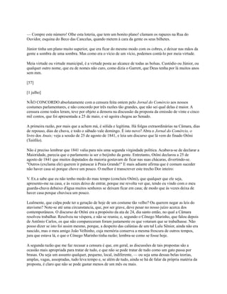 — Compre este número! Olhe esta loteria, que tem um bonito plano! clamam os rapazes na Rua do
Ouvidor, esquina do Beco das Cancelas, quando metem à cara da gente os seus bilhetes.
Júnior tinha um plano muito superior, que era ficar do mesmo modo com os cobres, e deixar nas mãos da
gente a sombra de uma sombra. Mas como era o vício de um vício, podemos contá-lo por meia virtude.
Meia virtude ou virtude municipal, é a virtude posta ao alcance de todas as bolsas. Custódio ou Júnior, ou
qualquer outro nome, que eu de nomes não curo, como dizia o Garrett, que Deus tenha por lá muitos anos
sem mm.
[57]
[1 julho]
NÃO CONCORDO absolutamente com a censura feita ontem pelo Jornal do Comércio aos nossos
costumes parlamentares, e não concordo por três razões tão grandes, que não sei qual delas é maior. A
censura como todos leram, teve por objeto a demora na discussão da proposta da emissão de vinte e cinco
mil contos, que foi apresentada a 25 de maio, e só agoira chegou ao Senado.
A primeira razão, por mais que a achem má, é sólida e legítima. Há folgas extraordinárias na Câmara, dias
de repouso, dias de chuva, e todo o sábado vale domingo. É isto novo? Abra o Jornal do Comércio, o
livro dos Anais; veja a sessão de 25 de agosto de 1841, e leia um discurso que lá vem do finado Otôni
(Teófilo).
Não é preciso lembrar que 1841 valia para nós uma segunda virgindade política. Acabava-se de declarar a
Maioridade, parecia que o parlamento ia ser o beijinho da gente. Entretanto, Otôni declarou a 25 de
agosto de 1841 que muitos deputados da maioria gostavam de ficar nas suas chácaras, divertindo-se.
"Outros (exclama ele) querem ir patuscar à Praia Grande!" E mais adiante afirma que é comum suceder
não haver casa só porque chove um pouco. O melhor é transcrever este trecho Dor inteiro:
V. Ex.a sabe que eu não tenho medo do mau tempo (concluiu Otôni), que qualquer que ele seja,
apresento-me na casa, e às vezes deixo de entrar, porque me revolta ver que, tendo eu vindo com o meu
guarda-chuva debaixo d'água muitos senhores se deixam ficar em casa; de modo que às vezes deixa de
haver casa porque chuvisca um pouco.
Lealmente, que culpa pode ter a geração de hoje de um costume tão velho? Ou querem negar as leis do
atavismo? Note-se até uma circunstancia, que, por ser grave, deve pesar no nosso juízo acerca dos
contemporâneos. O discurso de Otôni era a propósito da ata de 24, dia santo então, no qual a Câmara
resolveu trabalhar. Resolveu na véspera, e não se reuniu; e, segundo o Cônego Marinho, que falou depois
de Antônio Carlos, os que não compareceram foram justamente os que votaram que se trabalhasse. Não
posso dizer se isto foi assim mesmo, porque, a despeito das calúnias de um tal Lulu Sênior, ainda não era
nascido, mas o meu amigo João Velhinho, cuja memória conserva a mesma frescura de outros tempos,
jura que estava lá, e que o Cônego Marinho tinha razão; lembra-se como se fosse hoje.
A segunda razão que me faz recusar a censura é que, em geral, as discussões de tais propostas são a
ocasião mais apropriada para tratar de tudo, e que não se pode tratar de tudo como um gato passa por
brasas. Ou seja um assunto qualquer, pequeno, local, indiferente, — ou seja uma dessas belas teorias,
amplas, vagas, assopradas, tudo leva tempo e, se além de tudo, ainda se há de falar da própria matéria da
proposta, é claro que não se pode gastar menos de um mês ou mais.

 