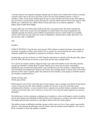 A terceira razão (e isto responde a qualquer objeção que me façam com a Câmara dos Comuns ou outras),
a terceira razão é que se dá com os governos o que se dá com outros produtos naturais: o meio os
modifica e altera. Lá nas outras câmaras pode ser que as coisas marchem de diverso modo. Mas segue-se
que, por termos a mesma forma externa, devamos ter o mesmo espírito interior? Seria cruel exigi-lo. Seria
admitir que o cabeleireiro faz o dândi. Maria Cristina dizia uma vez ao famoso Espartano: — Fiz-te
duque; nunca te pude fazer fidalgo.
E agora reparo que essa última razão ainda me dá outra, uma quarta razão, não menos esticada dos
colarinhos. Assim como um governo sem eqüidade só se pode manter em um povo igualmente sem
eqüidade (segundo um mestre), assim também um parlamento remisso só pode medrar em sociedade
remissa. Não vamos crer que todos nós, exceto os legisladores, fazemos tudo a tempo. Que diria o sol,
que nos deu a rede e o fatalismo?
[58]
[8 julho]
O QUE É POLÍTICA? Aqui há anos, creio que por 1849, lembrou-se alguém de propor uma questão em
um jornal. A questão era saber o que é honra. Em vez, porém, de escrever deveras aos outros, coligir as
respostas e publicá-las, engendrou as respostas no escritório, e deu-as a lume.
Compreende se que isso se fizesse em 1849. Naquele tempo fazia-se a eleição a bico de pena. Mas, depois
da lei de 1880, não há meio de recorrer a outra cousa que não seja o sufrágio direto.
Foi o que fiz em relação à política. Peguei de tudo o que sabia nesta matéria (e não valia dois caracóis),
arranjei um embrulho e mandei deitá-lo à praia. Depois escrevi uma carta aos meus concidadãos,
pedindo-lhes que me dissessem francamente o que consideravam que fosse política, e dispensando-os de
citar Aristóteles nem Maquiavelli, Spencer nem Comte, não só porque apenas se devem citar os devedores
remissos (e Deus sabe se aqueles quatro são credores de meio mundo!), como porque os referidos autores
são estranhos completamente ao
Tirolito que bate, bate,
Tirolito que já bateu.
Relativamente a este Tirolito, disse-lhes que era uma cantiga, e que as cantigas, ao contrário do que queria
o nosso Álvares de Azevedo, fazem adiantar o mundo. Ils chantent, ils payront, dizia não sei que
profundo político francês; e o nosso maestro Ferrari, original como um bom italiano, emendou a máxima,
e aplicou-a aos nossos dias: Nous chanterons, ils payeront. Um e outro são muito superiores aos mestres
apontados.
Não tardou que o correio começasse a entregar-me as respostas; e, como eu não pagava o porte, reconheci
que há neste mundo uma infinidade de filhos de Deus ou do diabo que os carregue, que estão à espreita de
um simples pretexto para comunicar as suas idéias, ainda à custa dos vinténs magros.
Não publico tocaias as definições recebidas, porque a vida é curta vita brevis. Faço. porém, uma escolha
rigorosa, e dou algumas das principais, antes de contar o que me aconteceu neste inquérito, e foi o que se
há de ver adiante, se Deus não mandar o contrário.

 