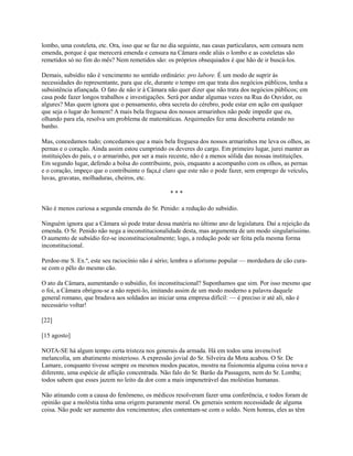 lombo, uma costeleta, etc. Ora, isso que se faz no dia seguinte, nas casas particulares, sem censura nem
emenda, porque é que merecerá emenda e censura na Câmara onde aliás o lombo e as costeletas são
remetidos só no fim do mês? Nem remetidos são: os próprios obsequiados é que hão de ir buscá-los.
Demais, subsídio não é vencimento no sentido ordinário: pro labore. É um modo de suprir às
necessidades do representante, para que ele, durante o tempo em que trata dos negócios públicos, tenha a
subsistência afiançada. O fato de não ir à Câmara não quer dizer que não trata dos negócios públicos; em
casa pode fazer longos trabalhos e investigações. Será por andar algumas vezes na Rua do Ouvidor, ou
algures? Mas quem ignora que o pensamento, obra secreta do cérebro, pode estar em ação em qualquer
que seja o lugar do homem? A mais bela freguesa dos nossos armarinhos não pode impedir que eu,
olhando para ela, resolva um problema de matemáticas. Arquimedes fez uma descoberta estando no
banho.
Mas, concedamos tudo; concedamos que a mais bela freguesa dos nossos armarinhos me leva os olhos, as
pernas e o coração. Ainda assim estou cumprindo os deveres do cargo. Em primeiro lugar, jurei manter as
instituições do país, e o armarinho, por ser a mais recente, não é a menos sólida das nossas instituições.
Em segundo lugar, defendo a bolsa do contribuinte, pois, enquanto a acompanho com os olhos, as pernas
e o coração, impeço que o contribuinte o faça,é claro que este não o pode fazer, sem emprego de veículo,
luvas, gravatas, molhaduras, cheiros, etc.
***
Não é menos curiosa a segunda emenda do Sr. Penido: a redução do subsídio.
Ninguém ignora que a Câmara só pode tratar dessa matéria no último ano de legislatura. Daí a rejeição da
emenda. O Sr. Penido não nega a inconstitucionalidade desta, mas argumenta de um modo singularíssimo.
O aumento de subsídio fez-se inconstitucionalmente; logo, a redução pode ser feita pela mesma forma
inconstitucional.
Perdoe-me S. Ex.ª, este seu raciocínio não é sério; lembra o aforismo popular — mordedura de cão curase com o pêlo do mesmo cão.
O ato da Câmara, aumentando o subsídio, foi inconstitucional? Suponhamos que sim. Por isso mesmo que
o foi, a Câmara obrigou-se a não repeti-lo, imitando assim de um modo moderno a palavra daquele
general romano, que bradava aos soldados ao iniciar uma empresa difícil: — é preciso ir até ali, não é
necessário voltar!
[22]
[15 agosto]
NOTA-SE há algum tempo certa tristeza nos generais da armada. Há em todos uma invencível
melancolia, um abatimento misterioso. A expressão jovial do Sr. Silveira da Mota acabou. O Sr. De
Lamare, conquanto tivesse sempre os mesmos modos pacatos, mostra na fisionomia alguma coisa nova e
diferente, uma espécie de aflição concentrada. Não falo do Sr. Barão da Passagem, nem do Sr. Lomba;
todos sabem que esses jazem no leito da dor com a mais impenetrável das moléstias humanas.
Não atinando com a causa do fenômeno, os médicos resolveram fazer uma conferência, e todos foram de
opinião que a moléstia tinha uma origem puramente moral. Os generais sentem necessidade de alguma
coisa. Não pode ser aumento dos vencimentos; eles contentam-se com o soldo. Nem honras, eles as têm

 