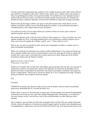 Uma das cartas dizia simplesmente que a política é tirar o chapéu às pessoas mais velhas. Outra afirmava
que a política é a obrigação de não meter o dedo no nariz. Outra, que é, estando à mesa, não enxugar os
beiços no guardanapo da vizinha, nem na ponta da toalha. Um secretário de Comte dançante jura que a
política é dar excelência às moças, e não lhes pôr alcunhas quando elas já têm para esta. Segundo um
morador da Tijuca, a política é agradecer com um sorriso animador ao amigo que nos paga a passagem.
Muitas cartas são tão longas e difusas, que quase se não pode extratar nada. Citarei dessas a de um
barbeiro, que define a política como a arte de lhe pagarem as barbas, e a de um boticário para quem a
verdadeira política é não comprar nada na botica da esquina.
Um sectário de Comte (viver às claras) afirma que a política é berrar nos bonds, quer se trate dos
negócios da gente, quer dos estranhos.
Não entendi algumas cartas. A letra de outras é ilegível. Outras repetem-se. Cinco ou seis dão como suas,
opiniões achadas nos livros. Uma dama gamenha escreve-me, dizendo que a política é praticar com os
olhos o que está no Evangelho de S. Mateus, capVII. verso 7: "batei e abrir-se-vos-á".
Note-se que, em todo esse montão de cartas, não há uma só deputado ou senador, e contudo escrevi a
todos eles pedindo uma definição.
Minto; o Sr. Zama deu-me anteontem uma resposta, embora indiretamente. S. Ex.a disse na Câmara que
quer a abolição imediata mas aceitou o projeto passado e aceita este, pela regra de Terêncio. quando não
se pode obter o que se quer, é necessário que se queira aquilo que se pode. Regra que me faz lembrar
textualmente aquela outra de Thomas Corneille:
Quand on n'a pas ce que l'on aime.
I1 faut aimer ce que l'on a.
Terêncio ou Corneille, tudo vem dar neste velho adágio, que diz que quem não tem cão, caça com gato. É
oportunismo, confesso; mas pretiro-lhe o aparte de um deputado, no discurso do Sr. Rodrigues Alves,
quando este tachava um presidente de interventor, não porque recomendasse candidatos, mas porque fez
favores a amigos destes. "Queria que os fizesse aos amigos de V. Ex.a?" perguntou um colega. Tal qual a
política do boticário: não comprar na botica da esquina.
[59]
[19 julho]
CONHEÇO um homem que, além de acudir ao doce nome de Guedes, acaba de receber um profundo
golpe moral, desfechado pelo Sr. Visconde de Santa Cruz.
Ponha o leitor o caso em si. Há trinta anos, ou quase, que o Guedes espreita um trimestre de popularidade,
um bimestre, um mestre que fosse, para falar a própria linguagem dele. Ultimamente, 1a se contentava
com uma semana, um dia, e até uma hora, uma só hora de popularidade, de andar falado por salas e
esquinas.
Não se imagina o que este diabo tem feito para ser popular. Deixo de lado 1863, por ocasião da Questão
Christie, em que ele propôs-se a Ir arrancar as armas da legação inglesa. Só achou cinco imprudentes que
o acompanharam; e, ainda assim, saiu com eles da Rua do Ouvidor, a pé. No Largo da Lapa achou-se com

 