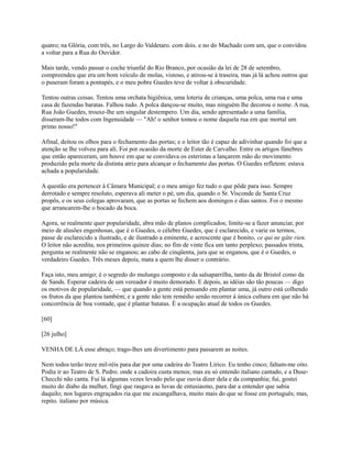 quatro; na Glória, com três, no Largo do Valdetaro. com dois. e no do Machado com um, que o convidou
a voltar para a Rua do Ouvidor.
Mais tarde, vendo passar o coche triunfal do Rio Branco, por ocasião da lei de 28 de setembro,
compreendeu que era um bom veículo de molas, vistoso, e atirou-se à traseira, mas já lá achou outros que
o puseram foram a pontapés, e o meu pobre Guedes teve de voltar à obscuridade.
Tentou outras coisas. Tentou uma orchata higiênica, uma loteria de crianças, uma polca, uma rua e uma
casa de fazendas baratas. Falhou tudo. A polca dançou-se muito, mas ninguém lhe decorou o nome. A rua,
Rua João Guedes, trouxe-lhe um singular destempero. Um dia, sendo apresentado a uma família,
disseram-lhe todos com Ingenuidade — "Ah! o senhor tomou o nome daquela rua em que mortal um
primo nosso!"
Afinal, deitou os olhos para o fechamento das portas; e o leitor tão é capaz de adivinhar quando foi que a
atenção se lhe volveu para ali. Foi por ocasião da morte de Ester de Carvalho. Entre os artigos fúnebres
que então apareceram, um houve em que se convidava os esteristas a lançarem mão do movimento
produzido pela morte da distinta atriz para alcançar o fechamento das portas. O Guedes refletem: estava
achada a popularidade.
A questão era pertencer à Câmara Municipal; e o meu amigo fez tudo o que pôde para isso. Sempre
derrotado e sempre resoluto, esperava ali meter o pé, um dia, quando o Sr. Visconde de Santa Cruz
propôs, e os seus colegas aprovaram, que as portas se fechem aos domingos e dias santos. Foi o mesmo
que arrancarem-lhe o bocado da boca.
Agora, se realmente quer popularidade, abra mão de planos complicados; limite-se a fazer anunciar, por
meio de alusões engenhosas, que é o Guedes, o célebre Guedes, que é esclarecido, e varie os termos,
passe de esclarecido a ilustrado, e de ilustrado a eminente, e acrescente que é bonito, ce qui ne gâte rien.
O leitor não acredita, nos primeiros quinze dias; no fim de vinte fica um tanto perplexo; passados trinta,
pergunta se realmente não se enganou; ao cabo de cinqüenta, jura que se enganou, que é o Guedes, o
verdadeiro Guedes. Três meses depois, mata a quem lhe disser o contrário.
Faça isto, meu amigo; é o segredo do mulungu composto e da salsaparrilha, tanto da de Bristol como da
de Sands. Esperar cadeira de um vereador é muito demorado. E depois, as idéias são tão poucas — digo
os motivos de popularidade, — que quando a gente está pensando em plantar uma, já outro está colhendo
os frutos da que plantou também; e a gente não tem remédio senão recorrer à única cultura em que não há
concorrência de boa vontade, que é plantar batatas. É a ocupação atual de todos os Guedes.
[60]
[26 julho]
VENHA DE LÁ esse abraço; trago-lhes um divertimento para passarem as noites.
Nem todos terão treze mil-réis para dar por uma cadeira do Teatro Lírico. Eu tenho cinco; faltam-me oito.
Podia ir ao Teatro de S. Pedro. onde a cadoira custa menos; mas eu só entendo italiano cantado, e a DuseChecchi não canta. Fui lá algumas vezes levado pelo que ouvia dizer dela e da companhia; fui, gostei
muito do diabo da mulher, fingi que rasgava as luvas de entusiasmo, para dar a entender que sabia
daquilo; nos lugares engraçados ria que me escangalhava, muito mais do que se fosse em português; mas,
repito. italiano por música.

 