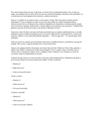 Nos outros teatros dizem-me que só há peças, ou muito tristes ou demasiado alegres. Ora, eu não sou
alegre. mas também não sou triste. Meu avô, que era carneiro de Panúrgio, não passava de sorumbático. Ir
ao teatro para cair num daqueles dois extremos, e adoecer, não posso.
Pode-se, é verdade, ler os jornais à noite, e assim matar o tempo. Mas como deixar resfriar noticias
importantes? Vá que o façamos nos dias em que eles, para acudir aos cochilos da agência Havas,
transcrevem da Nación, de Buenos Aires, notícias telegráficas da vida política e internacional do mundo;
mas como fazê-lo, quando, ainda há dias, a mesma agência nos comunicou este caso grave: "Adelina Patti
ganhou o processo de divórcio contra o seu marido, o Marquês de Caux".
Façam-me o favor de dizer com que cara ficaria um homem que se respeita, andando pela rua, e ouvindo
perguntar a todos se sabiam do grande sucesso, do sucesso indescritível e incomensurável, o sucesso dos
sucessos: Adelina e Caux estão judicialmente separados. — Não me diga isto!— É o que lhe digo: estão
separados.
Tudo isto me levou a propor um divertimento barato para as famílias honestas e econômicas, um jogo de
prendas. Não se riam: o jogo de prendas já foi o nosso teatro lírico.
Joga-se com qualquer número de pessoas, mas nunca menos de dez. Podem ser vinte, trinta, quarenta, e
quanto mais melhor. Cada pessoa escolhe um personagem. Um é o vigário, outro o sacristão, outro o
sineiro, outro o moleque do vigário, outro o coadjutor, outro o barbeiro, e etc. Chama-se o roubo do
consulado. Joga-se completamente às escuras.
O diretor do jogo coloca-se no meio da sala e conta que, tendo desaparecido as sobrepelizes da igreja, é
provável que estejam na casa da costureira do vigário. Acode a costureira:
— Mentes tu!
—Onde estavas tu?
— Estava em casa do sineiro.
Acode o sineiro:
— Mentes tu!
— Onde estavas tu?
— Em casa do sacristão.
Contesta o sacristão:
— Mentes tu!
— Onde estavas tu?
— Estava em casa do coadjutor.

 