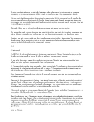 E assim por diante até correr a roda toda. Acabada a roda, volta-se ao princípio, e repete-se a mesma
cousa com os mesmos personagens, até dez e meia ou onze horas, que é boa hora de cear e dormir.
Há uma particularidade neste jogo: é que ninguém paga prenda. Dei-lhe o nome de jogo de prendas tãosomente para definir um divertimento de família. Ninguém paga nada. Quando acontece que algum dos
personagens não responde à citação, a obrigação do outro é repetir o nome, até que ele responda. Uma vez
respondido, passa-se adiante.
Escusado é dizer que as sobrepelizes não aparecem nunca: são apenas uma convenção.
Por ser que lhe mude o nome, dizem-me que inquérito é melhor que roubo do consulado, justamente por
não se falar em consulado; mas confesso que pus este disparate do nome para Lhe dar alguma graça.
Qualquer que seja o nome, cuido que ficará popular nestas noites úmidas e aborrecidas. Tem a vantagem
de não cansar. Faz-se uma noite, repete-se na noite seguinte, sem fatigar absolutamente nada: é muito
superior ao da berlinda e não obriga ninguém a ir para ela.
[61]
[8 setembro]
As FESTAS da independência, este ano, são devidas especialmente Câmara Municipal, e devem ser-lhe
levadas em conta, quando se houver de julgá-la. Valha por isso, que valerá bastante.
O que se lhe dispensava era envolver nas festas um epigrama. Não digo que um epigramazinho bem
afiado não tenha seu lugar; .mas a ocasião é que era inoportuna.
A Câmara tinha de mandar pintar um quadro e abriu concorrência. Vários foram os pintores que acudiram
ao chamado do edital, declarando na forma dele os preços. A Câmara examinou não os quadros, que os
não há ainda, nem esboços, examinou os preços e escolheu o mais barato.
Com franqueza, a Câmara não tinha o direito de ser cruel, mormente agora que nos convida a celebrar a
nossa data nacional.
Para que vir dizer-nos que somos Cartago e não Atenas? que o preço módico é o nosso princípio estético?
etc., etc. Supõe a Câmara que o sabe melhor do que nós mesmos? Não; nós o sabemos e confessamos. A
diferença é que o confessamos com humildade e franqueza, e isto mesmo indica que temos aptidão para a
emenda, e que (com o favor de Deus) havemos de emendar-nos um dia.
Não se pode ser tudo ao mesmo tempo, César e João Fernandes. Vamos sendo João Fernandes, por ora—o
comendador João Fernandes; dia virá em que sejamos César.
Também não gostei que a Câmara agravasse o epigrama com uma razão administrativa e um conselho de
caçoada. A razão é que lhe cabe zelar os dinheiros municipais e o conselho é o que deu um dos vereadores
para que o concurso fosse decidido por uma comissão de artistas. Nem um nem outro valeu muito; a
razão, porque a Câmara não tratava de calcar a minha rua, necessidade urgente e da natureza daquela em
que toda a economia é beneficio;—o conselho, porque, se os artistas é que haviam de decidir, então eles é
que deveria:
estar na Câmara.

 