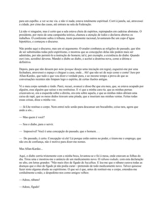 para um espelho. a ver se me via. e não vi nada; estava totalmente espiritual. Corri à janela, saí, atravessei
a cidade, por cima das casas, até entrara na sala da Federação.
Lá não vi ninguém, mas é certo que a sala estava cheia de espíritos, repimpados em cadeiras abstratas. O
presidente, por meio de uma campainha teórica, chamou a atenção de todos e declarou abertos os
trabalhos. O conferente subiu à tribuna, traste puramente racional, levantaram-lhe um copo d’água
hipotético, e começou o discurso.
Não ponho aqui o discurso, mas um só argumento. O orador combateu as religiões do passado, que têm
de ser substituídas todas pelo espiritismo, e mostrou que as concepções delas não podem mais ser
admitidas, por não permiti-lo a instrução do homem; tal é, por exemplo, a existência do diabo. Quando
ouvi isto, acreditei deveras. Mandei o diabo ao diabo, e aceitei a doutrina nova, como a última e
definitiva.
Depois, para que não dessem por mim (porque desejo urna iniciação em regra), esgueirei-me por uma
fechadura, atravessei o espaço e cheguei a casa, onde... Ah! que não sei de nojo como o conte! Juro por
Allan-Kardec, que tudo o que vou dizer e verdade pura, e ao mesmo tempo a prova de que as
conversações recentes não limpam logo o espírito, de certas ilusões antigas.
Vi o meu corpo sentado e rindo. Parei, recuei, avancei e disse-lhe que era meu, que, se estava ocupado por
alguém, esse alguém que saísse e mo restituísse. E vi que a minha cara ria. que as minhas pernas
cruzavam-se, ora a esquerda sobre a direita, ora esta sobre aquela, e que as minhas mãos abriam uma
caixa de rapé, que os meus dedos tiravam uma pitada, que a inseriam nas minhas ventas. Feitas todas
essas coisas, disse a minha voz.
— Já Lhe restituo o corpo. Nem entrei nele senão para descansar um bocadinho, coisa rara, agora que
ando a sós...
— Mas quem é você?
— Sou o diabo, para o servir.
— Impossível! Você é uma concepção do passado, que o homem. . .
— Do passado, é certo. Concepção vá ele! Lá porque estão outros no poder, e tiram-me o emprego, que
não era de confiança, não é motivo para dizer-me nomes.
Mas Allan-Kardec...
Aqui, o diabo sorriu tristemente com a minha boca, levantou-se e foi à mesa, onde estavam as folhas do
dia. Tirou uma e mostrou-me o anúncio de um medicamento novo. O rábano iodado, com esta declaração
no alto, em letras grandes: "Não mais óleo de fígado de bacalhau. E leu-me que o rábano curava todas as
doenças que o óleo de fígado já não podia curar—pretensão de todo medicamento novo. Talvez quisesse
fazer nisto alguma alusão ao espiritismo. O que sei é que, antes de restituir-me o corpo, estendeu-me
cordialmente a mão, e despedimo-nos como amigos velhos:
—Adeus, rábano!
—Adeus, fígado!

 