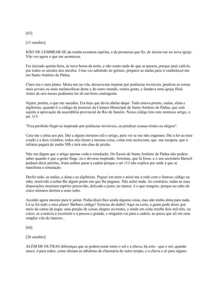 [63]
[11 outubro]
HÃO DE LEMBRAR-SE da minha aventura espírita, e da promessa que fiz, de iniciar-me na nova igreja.
Vão ver agora o que me aconteceu.
Fui iniciado quinta-feira, às nove horas da noite, e não conto nada do que se passou, porque jurei calá-lo,
por todos os séculos dos séculos. Uma vez admitido no grêmio, preparei as malas para ir estabelecer-me
em Santo Antônio de Pádua.
Claro era o meu plano. Metia-me na vila, deixava-me inspirar por potências invisíveis, predizia as coisas
mais joviais ou mais melancólicas deste e do outro mundo, reunia gente, e fundava uma igreja filial.
Antes de seis meses podíamos ter ali um bom contingente.
Vejam, porém, o que me sucedeu. Era hoje que devia abalar daqui. Tudo estava pronto, malas, alma e
algibeiras, quando li o código de posturas da Câmara Municipal de Santo Antônio de Pádua, que está
sujeito à aprovação da assembléia provincial do Rio de Janeiro. Nesse código leio este ominoso artigo, o
art. 113:
"Fica proibido fingir-se inspirado por potências invisíveis, ou predizer cousas tristes ou alegres".
Caiu-me a alma aos pés. Daí a alguns minutos reli o artigo, para ver se me não enganara. Dei a ler ao meu
criado e a dois vizinhos; todos eles leram a mesma coisa, como este acréscimo, que .me escapou, que o
infrator pagará de multa 50$ e terá oito dias de prisão.
Não me digam que o artigo apenas veda a simulação. Os fiscais de Santo Antônio de Pádua não podem
saber quando é que a gente finge. ou e deveras inspirado. Jeremias, que lá fosse, e o seu secretário Baruch
podiam dizer pérolas, iriam ambos parar à cadela porque o art 113 não explica por onde é que se
manifesta a simulação.
Desfiz tudo, as malas, a alma e as algibeiras. Peguei em mim e atirei-me à rede com o famoso código na
mão, resolvido a achar-lhe algum ponto em que lhe pegasse. Não achei nada. Ao contrário, todas as suas
disposições mostram espírito precavido, delicado e justo; ao menos. é o que imagino, porque ao cabo de
cinco minutos dormia a sono solto.
Acordei agora mesmo para ir jantar. Podia dizer-lhes ainda alguma coisa, mas não tenho alma para nada.
Lá se foi todo o meu plano! Bárbaro código! Torturas do diabo! Aqui na corte, a gente pode dizer, por
meio de cartas de jogar, uma porção de coisas alegres ou tristes, e ainda em cima recebe dois mil-réis, ou
cinco, se a notícia é excelente e a pessoa e graúda, e ninguém vai para a cadeia; ao passo que ali em uma
simples vila do interior...
[64]
[26 outubro]
ALÉM DE OUTRAS diferenças que se podem notar entre o sol e a chuva, há esta—que o sol, quando
nasce, é para todos, como diziam as tabuletas de charutaria de outro tempo, e a chuva e só para alguns.

 