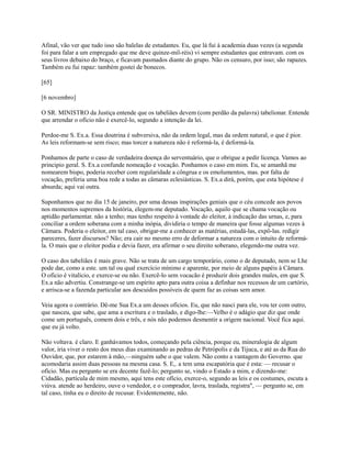 Afinal, vão ver que tudo isso são balelas de estudantes. Eu, que lá fui à academia duas vezes (a segunda
foi para falar a um empregado que me deve quinze-mil-réis) vi sempre estudantes que entravam. com os
seus livros debaixo do braço, e ficavam pasmados diante do grupo. Não os censuro, por isso; são rapazes.
Também eu fui rapaz: também gostei de bonecos.
[65]
[6 novembro]
O SR. MINISTRO da Justiça entende que os tabeliães devem (com perdão da palavra) tabelionar. Entende
que arrendar o ofício não é exercê-lo, segundo a intenção da lei.
Perdoe-me S. Ex.a. Essa doutrina é subversiva, não da ordem legal, mas da ordem natural, o que é pior.
As leis reformam-se sem risco; mas torcer a natureza não é reformá-la, é deformá-la.
Ponhamos de parte o caso de verdadeira doença do serventuário, que o obrigue a pedir licença. Vamos ao
principio geral. S. Ex.a confunde nomeação e vocação. Ponhamos o caso em mim. Eu, se amanhã me
nomearem bispo, poderia receber com regularidade a côngrua e os emolumentos, mas. por falta de
vocação, preferia uma boa rede a todas as câmaras eclesiásticas. S. Ex.a dirá, porém, que esta hipótese é
absurda; aqui vai outra.
Suponhamos que no dia 15 de janeiro, por uma dessas inspirações geniais que o céu concede aos povos
nos momentos supremos da história, elegem-me deputado. Vocação, aquilo que se chama vocação ou
aptidão parlamentar. não a tenho; mas tenho respeito à vontade do eleitor, à indicação das urnas, e, para
conciliar a ordem soberana com a minha inópia, dividiria o tempo de maneira que fosse algumas vezes à
Câmara. Poderia o eleitor, em tal caso, obrigar-me a conhecer as matérias, estudá-las, expô-las. redigir
pareceres, fazer discursos? Não; era cair no mesmo erro de deformar a natureza com o intuito de reformála. O mais que o eleitor podia e devia fazer, era afirmar o seu direito soberano, elegendo-me outra vez.
O caso dos tabeliães é mais grave. Não se trata de um cargo temporário, como o de deputado, nem se Lhe
pode dar, como a este. um tal ou qual exercício mínimo e aparente, por meio de alguns papéis à Câmara.
O oficio é vitalício, e exerce-se ou não. Exercê-lo sem vocacão é produzir dois grandes males, em que S.
Ex.a não advertiu. Constrange-se um espírito apto para outra coisa a definhar nos recessos de um cartório,
e arrisca-se a fazenda particular aos descuidos possíveis de quem faz as coisas sem amor.
Veia agora o contrário. Dê-me Sua Ex.a um desses ofícios. Eu, que não nasci para ele, vou ter com outro,
que nasceu, que sabe, que ama a escritura e o traslado, e digo-lhe:—Velho é o adágio que diz que onde
come um português, comem dois e três, e nós não podemos desmentir a origem nacional. Você fica aqui.
que eu já volto.
Não voltava. é claro. E ganhávamos todos, começando pela ciência, porque eu, mineralogia de algum
valor, iria viver o resto dos meus dias examinando as pedras de Petrópolis e da Tijuca, e até as da Rua do
Ouvidor, que, por estarem à mão,—ninguém sabe o que valem. Não conto a vantagem do Governo. que
acomodaria assim duas pessoas na mesma casa. S. E,. a tem uma escapatória que é esta: — recusar o
ofício. Mas eu pergunto se era decente fazê-lo; pergunto se, vindo o Estado a mim, e dizendo-me:
Cidadão, partícula de mim mesmo, aqui tens este ofício, exerce-o, segundo as leis e os costumes, escuta a
viúva. atende ao herdeiro, ouve o vendedor, e o comprador, lavra, traslada, registra", — pergunto se, em
tal caso, tinha eu o direito de recusar. Evidentemente, não.

 