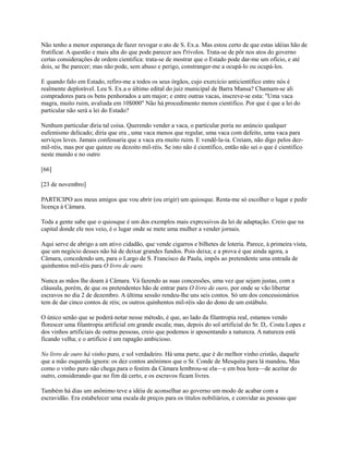 Não tenho a menor esperança de fazer revogar o ato de S. Ex.a. Mas estou certo de que estas idéias hão de
frutificar. A questão e mais alta do que pode parecer aos f'rívolos. Trata-se de pôr nos atos do governo
certas considerações de ordem cientifica: trata-se de mostrar que o Estado pode dar-me um ofício, e até
dois, se lhe parecer; mas não pode, sem abuso e perigo, constranger-me a ocupá-lo ou ocupá-los.
E quando falo em Estado, refiro-me a todos os seus órgãos, cujo exercício anticientífico entre nós é
realmente deplorável. Leu S. Ex.a o último edital do juiz municipal de Barra Mansa? Chamam-se ali
compradores para os bens penhorados a um major; e entre outras vacas, inscreve-se esta: "Uma vaca
magra, muito ruim, avaliada em 10$000" Não há procedimento menos cientifico. Por que é que a lei do
particular não será a lei do Estado?
Nenhum particular diria tal coisa. Querendo vender a vaca, o particular poria no anúncio qualquer
eufemismo delicado; diria que era , uma vaca menos que regular, uma vaca com defeito, uma vaca para
serviços leves. Jamais confessaria que a vaca era muito ruim. E vendê-la-ia. Creiam, não digo pelos dezmil-réis, mas por que quinze ou dezoito mil-réis. Se isto não é cientifico, então não sei o que é cientifico
neste mundo e no outro
[66]
[23 de novembro]
PARTICIPO aos meus amigos que vou abrir (ou erigir) um quiosque. Resta-me só escolher o lugar e pedir
licença à Câmara.
Toda a gente sabe que o quiosque é um dos exemplos mais exprcssivos da lei de adaptação. Creio que na
capital donde ele nos veio, é o lugar onde se mete uma mulher a vender jornais.
Aqui serve de abrigo a um ativo cidadão, que vende cigarros e bilhetes de loteria. Parece, à primeira vista,
que um negócio desses não há de deixar grandes fundos. Pois deixa; e a prova é que ainda agora, a
Câmara, concedendo um, para o Largo de S. Francisco de Paula, impôs ao pretendente uma entrada de
quinhentos mil-réis para O livro de ouro.
Nunca as mãos lhe doam à Câmara. Vá fazendo as suas concessões, uma vez que sejam justas, com a
cláusula, porém, de que os pretendentes hão de entrar para O livro de ouro, por onde se vão libertar
escravos no dia 2 de dezembro. A última sessão rendeu-lhe uns seis contos. Só um dos concessionários
tem de dar cinco contos de réis; os outros quinhentos mil-réis são do dono de um estábulo.
O único senão que se poderá notar nesse método, é que, ao lado da filantropia real, estamos vendo
florescer uma filantropia artificial em grande escala; mas, depois do sol artificial do Sr. D,. Costa Lopes e
dos vinhos artificiais de outras pessoas, creio que podemos ir aposentando a natureza. A natureza está
ficando velha; e o artifício é um rapagão ambicioso.
No livro de ouro há vinho puro, e sol verdadeiro. Há uma parte, que é do melhor vinho cristão, daquele
que a mão esquerda ignora: os dez contos anônimos que o Sr. Conde de Mesquita para lá mandou. Mas
como o vinho puro não chega para o festim da Câmara lembrou-se ela—e em boa hora—de aceitar do
outro, considerando que no fim dá certo, e os escravos ficam livres.
Também há dias um anônimo teve a idéia de aconselhar ao governo um modo de acabar com a
escravidão. Era estabelecer uma escala de preços para os títulos nobiliários, e convidar as pessoas que

 