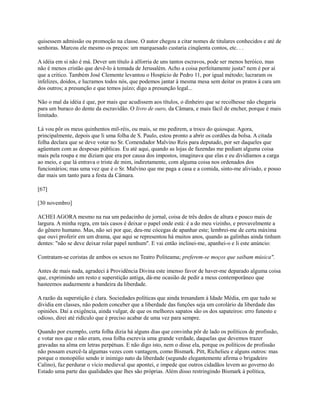 quisessem admissão ou promoção na classe. O autor chegou a citar nomes de titulares conhecidos e até de
senhoras. Marcou ele mesmo os preços: um marquesado custaria cinqüenta contos, etc. . .
A idéia em si não é má. Dever um título à alforria de uns tantos escravos, pode ser menos heróico, mas
não é menos cristão que devê-lo à tomada de Jerusalém. Acho a coisa perfeitamente justa? nem é por aí
que a critico. Também José Clemente levantou o Hospício de Pedro 11, por igual método; lucraram os
infelizes, doidos, e lucramos todos nós, que podemos jantar à mesma mesa sem deitar os pratos à cara um
dos outros; a presunção e que temos juízo; digo a presunção legal...
Não o mal da idéia é que, por mais que acudissem aos títulos, o dinheiro que se recolhesse não chegaria
para um buraco do dente da escravidão. O livro de ouro, da Câmara, e mais fácil de encher, porque é mais
limitado.
Lá vou pôr os meus quinhentos mil-réis, ou mais, se mo pedirem, a troco do quiosque. Agora,
principalmente, depois que li uma folha de S. Paulo, estou pronto a abrir os cordões da bolsa. A citada
folha declara que se deve votar no Sr. Comendador Malvino Reis para deputado, por ser daqueles que
agüentam com as despesas públicas. Eu até aqui, quando as lojas de fazendas me pediam alguma coisa
mais pela roupa e me diziam que era por causa dos impostos, imaginava que elas e eu dividíamos a carga
ao meio, e que lá entrava o triste de mim, indiretamente, com alguma coisa nos ordenados dos
funcionários; mas uma vez que é o Sr. Malvino que me paga a casa e a comida, sinto-me aliviado, e posso
dar mais um tanto para a festa da Câmara.
[67]
[30 novembro]
ACHEI AGORA mesmo na rua um pedacinho de jornal, coisa de três dedos de altura e pouco mais de
largura. A minha regra, em tais casos é deixar o papel onde está: é a do meu vizinho, e provavelmente a
do gênero humano. Mas, não sei por que, deu-me cócegas de apanhar este; lembrei-me de certa máxima
que ouvi proferir em um drama, que aqui se representou há muitos anos, quando as galinhas ainda tinham
dentes: "não se deve deixar rolar papel nenhum''. E vai então inclinei-me, apanhei-o e li este anúncio:
Contratam-se coristas de ambos os sexos no Teatro Politeama; preferem-se moços que saibam música".
Antes de mais nada, agradeci à Providência Divina este imenso favor de haver-me deparado alguma coisa
que, exprimindo um resto e superstição antiga, dá-me ocasião de pedir a meus contemporâneo que
hasteemos audazmente a bandeira da liberdade.
A razão da superstição é clara. Sociedades políticas que ainda tresandam à Idade Média, em que tudo se
dividia em classes, não podem conceber que a liberdade das funções seja um corolário da liberdade das
opiniões. Daí a exigência, ainda vulgar, de que os melhores sapatos são os dos sapateiros: erro funesto e
odioso, direi até ridículo que é preciso acabar de uma vez para sempre.
Quando por exemplo, certa folha dizia há alguns dias que convinha pôr de lado os políticos de profissão,
e votar nos que o não eram, essa folha escrevia uma grande verdade, daquelas que devemos trazer
gravadas na alma em letras perpétuas. E não digo isto, nem o disse ela, porque os políticos de profissão
não possam exercê-la algumas vezes com vantagem, como Bismark. Pitt, Richelieu e alguns outros: mas
porque o monopólio sendo ir inimigo nato da liberdade (segundo elegantemente afirma o brigadeiro
Calino), faz perdurar o vício medieval que apontei, e impede que outros cidadãos levem ao governo do
Estado uma parte das qualidades que lhes são próprias. Além disso restringindo Bismark à política,

 