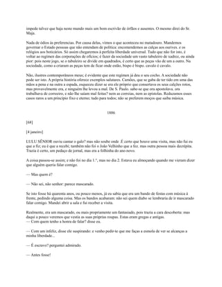 impede talvez que haja neste mundo mais um bom escrivão de órfãos e ausentes. O mesmo direi do Sr.
Maja.
Nada de ódios às preferencias. Por causa delas, vimos o que aconteceu no matadouro. Mandemos
governar o Estado pessoas que não entendam de política: encomendemos as calças aos ourives. e os
relógios aos boticários. Só assim chegaremos à perfeita liberdade universal. Tudo que não for isto, é
voltar ao regímen das corporações de ofícios; é fazer da sociedade um vasto tabuleiro de xadrez, ou ainda
pior: pois neste jogo, se o tabuleiro se divide em quadrados, é certo que as peças vão de um a outro. Na
sociedade, como a criaram as peças tem de ficar onde estão, bispo é bispo. cavalo é cavalo.
Não, ilustres contemporâneos meus; é evidente que este regímen já deu o seu cocho. A sociedade não
pode ser isto. A própria história oferece exemplos salutares. Camões, que se gaba de ter tido em uma das
mãos a pena e na outra a espada, esqueceu dizer se era ele próprio que consertava os seus calções rotos,
mas provavelmente era, e ninguém lhe levou a mal. De S. Paulo. sabe-se que ora apostolava. ora
trabalhava de correeiro, e não lhe saíam mal feitas? nem as correias, nem as epístolas. Reduzamos esses
casos raros a um princípio fixo e eterno; tudo para todos; não se preferem moços que saiba música.

1886
[68]
[4 janeiro]
LULU SÊNIOR ouviu cantar o galo? mas não soube onde .É certo que houve uma visita, mas não fui eu
que a fiz; eu é que a recebi; também não foi o João Velhinho que a fez. mas outra pessoa mais decrépita.
Trazia é certo, um pedaço de jornal, mas era a folhinha do ano novo.
A coisa passou-se assim; e não foi no dia 1.°, mas no dia 2. Estava eu almoçando quando me vieram dizer
que alguém queria falar comigo.
— Mas quem é?
— Não sei, não senhor: parece mascarado.
Se isto fosse há quarenta anos, ou pouco menos, já eu sabia que era um bando de festas com música à
frente, pedindo alguma coisa. Mas os bandos acabaram: não sei quem diabo se lembraria de ir mascarado
falar comigo. Mandei abrir a sala e fui receber a visita.
Realmente, era um mascarado, ou mais propriamente um fantasiado, pois trazia a cara descoberta: mas
daqui a pouco veremos que vestia as suas próprias roupas. Estas eram gregas e antigas.
— Com quem tenho a honra de falar? disse eu.
— Com um infeliz, disse ele suspirando: e venho pedir-te que me faças a esmola de ver se alcanças a
minha liberdade...
— É escravo? perguntei admirado.
— Antes fosse!

 