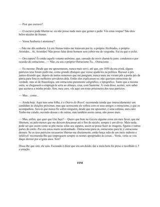 — Pior que escravo?
— O escravo pode libertar-se: eu não posso nada mais que gemer e pedir. Vês estas roupas? São dois
belos séculos de Atenas.
— Vossa Senhoria é ateniense?
—Não me dês senhoria. Lá em Atenas todos me tratavam por tu: o próprio Alcibíades, o próprio
Aristides... Ai, Aristides! Não posso falar deste homem sem cobrir-me de vergonha. Fui eu que o exilei.
— Ora espero! És então aquele votante anônimo, que, cansado de ouvir chamá-lo justo. condenou-o por
ocasião do ostracismo...— Não; eu sou o próprio Ostracismo.Tu... Ostracismo. . .
— Eu mesmo. Desde que me aposentaram, nunca mais servi, até que, em 1850 da era cristã, alguns
patrícios teus foram pedir-me, como grande obséquio que viesse ajudá-los na política. Recusei a pés
juntos dizendo que, depois de tantos remorsos que me pungiam, nunca mais me viriam pôr a ponta pés da
pátria para fora os melhores servidores dela. Então eles explicaram-se; não queriam ostracismo de
verdade. mas só de fraseologia, um ostracismo puramente caligráfico, e tipográfico. Tanto que a mesma
ostra, se chegassem a empregá-la seria ao almoço, crua, com Sauterne. À vista disso, aceitei, sem saber
que aceitava a minha prisão. Sim, meu caro, vês aqui um triste prisioneiro dos teus patrícios.
— Mas... como...
— Ainda hoje. Aqui tens uma folha, é o Diário do Brasil, recomenda (ainda que imerecidamente) um
candidato às eleições próximas; mas que acrescenta ele sofreu com os seus amigos o ostracismo, e que os
acompanhou. Juro-te que nunca fiz sofrer ninguém, desde que me aposentei; é uma calúnia, meu caro.
Tenho-me calado, ouvindo dessas e de outras, mas também assim cansa, não posso mais.
— Mas, enfim, que quer que Lhe faça?— Quero que bote na Gazeta alguma coisa em meu favor, que me
libertem, ou pelo menos que me deixem descansar até o fim do século; sempre é um alívio. Mais tarde,
pode ser que assim como se põe meias solas aos sapatos, assim se possa fazer às imagens, figuras e outras
partes do estilo. Por ora estou muito acalcanhado.. Ostracismo para cá, ostracismo para lá; é ostracismo
demais. Se os teus patrícios recusarem libertar-me diretamente, então lança mão de um meio indireto e
infalível: recomenda-lhe que empreguem sempre os nomes apropriados às coisas... Verás, verás se vou
daqui dormir por a1guns anos. Sim?
Disse-lhe que sim; ele saiu. Escusado é dizer que era um doido; daí a meia hora foi preso e recolhido à 5
a estação.

FIM

 