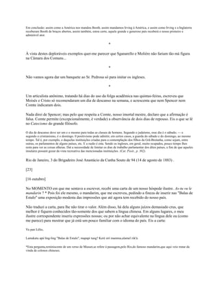 Em conclusão: assim como a América nos mandou Booth, assim mandamos Irving à América, e assim como Irving e a Inglaterra
receberam Booth de braços abertos, assim também, estou certo, aquele grande e generoso país receberá o nosso primeiro e
admirável ator.

*
À vista destes deploráveis exemplos quer-me parecer que Sganarello e Molière não fariam tão má figura
na Câmara dos Comuns...
*
Não vamos agora dar um banquete ao Sr. Pedrosa só para imitar os ingleses.
*
Um articulista anônimo, tratando há dias do uso da folga acadêmica nas quintas-feiras, escreveu que
Moisés e Cristo só recomendaram um dia de descanso na semana, e acrescenta que nem Spencer nem
Comte indicaram dois.
Nada direi de Spencer; mas pelo que respeita a Comte, nosso imortal mestre, declaro que a afirmação é
falsa. Comte permite (excepcionalmente, é verdade) a observância de dois dias de repouso. Eis o que se lê
no Catecismo do grande filósofo.
O dia de descanso deve ser um e o mesmo para todas as classes de homens. Segundo o judaísmo, esse dia é o sábado; — e
segundo o cristianismo, é o domingo. 0 positivismo pode admitir, em certos casos, a guarda do sábado e do domingo, ao mesmo
tempo. Tal é, por exemplo, o daquelas instituições criadas para a contemplação dos filhos da Grã-Bretanha, como sejam, entre
outras, os parlamentos de alguns países, etc. E a razão é esta. Sendo os ingleses, em geral, muito ocupados, pouco tempo lhes
resta para ver as coisas alheias. Daí a necessidade de limitar os dias de trabalho parlamentar dos ditos países, a fim de que aqueles
insulares possam gozar da vista recreativa das mencionadas instituições. (Cat. Posit., p. 302).

Rio de Janeiro, 3 do Brigadeiro José Anastácio da Cunha Souto de 94 (14 de agosto de 1883) .
[23]
[16 outubro]
No MOMENTO em que me sentava a escrever, recebi uma carta de um nosso hóspede ilustre. As-tu vu le
mandarin ? * Pois foi ele mesmo, o mandarim, que me escreveu, pedindo a fineza de inserir nas "Balas de
Estalo'' uma exposição modesta das impressões que até agora tem recebido do nosso país.
Não traduzi a carta, para lhe não tirar o valor. Além disso, há dela alguns juízos demasiado crus, que
melhor é fiquem conhecidos tão-somente dos que sabem a língua chinesa. Em alguns lugares, o meu
ilustre correspondente inseriu expressões nossas; ou por não achar equivalente na língua dele ou (como
me parece) para mostrar que já está um pouco familiar com o idioma do país. Eis a carta:
Vu pan Lélio,
Lamakatu apá ling-ling "Balas de Estalo", mapapi tung? Keré siri mamma,ulama'i tik'á.
*Esta pergunta,reminiscente de um verso de Musset,se refere à passagem,pelo Rio,do famoso mandarim,que aqui veio tratar da
vinda de colonos chineses.

 