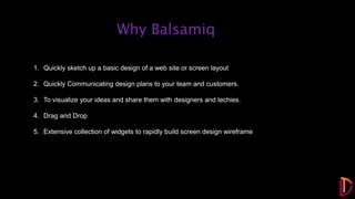 1. Quickly sketch up a basic design of a web site or screen layout
2. Quickly Communicating design plans to your team and customers.
3. To visualize your ideas and share them with designers and techies.
4. Drag and Drop
5. Extensive collection of widgets to rapidly build screen design wireframe
Why Balsamiq
 
