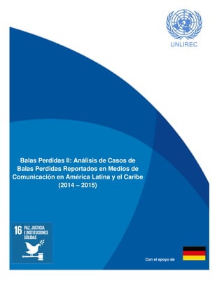 I
UNLIREC
Balas Perdidas II: Análisis de Casos de
Balas Perdidas Reportados en Medios de
Comunicación en América Latina y el Caribe
(2014 – 2015)
Con el apoyo de
 