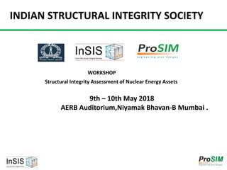 INDIAN STRUCTURAL INTEGRITY SOCIETY
WORKSHOP
9th – 10th May 2018
AERB Auditorium,Niyamak Bhavan-B Mumbai .
Structural Integrity Assessment of Nuclear Energy Assets
 