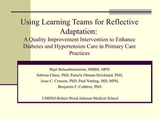 Using Learning Teams for Reflective Adaptation:  A Quality Improvement Intervention to Enhance Diabetes and Hypertension Care in Primary Care Practices Bijal Balasubramanian, MBBS, MPH  Sabrina Chase, PhD, Pamela Ohman-Strickland, PhD,  Jesse C. Crosson, PhD, Paul Nutting, MD, MPH,  Benjamin F. Crabtree, PhD  UMDNJ-Robert Wood Johnson Medical School 