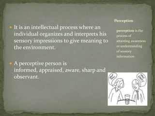 It is an intellectual process where an individual organizes and interprets his sensory impressions to give meaning to the environment.A perceptive person is informed, appraised, aware, sharp and observant.perception is the process of attaining awareness or understanding of sensory informationPerception