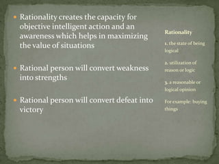 Rationality creates the capacity for objective intelligent action and an awareness which helps in maximizing the value of situationsRational person will convert weakness into strengthsRational person will convert defeat into victory1. the state of being logical2. utilization of reason or logic3. a reasonable or logical opinion For example: buying thingsRationality