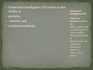 Emotional intelligence (EI) refers to the ability to perceive, control, and evaluate emotions.Emotional intelligence (EI) is the ability, capacity, skill or, in the case of the trait EI model, a self-perceived ability to identify, assess, and control the emotions of oneself, of others, and of groupsEmotional intelligence (EI)