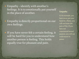 Empathy - identify with another's feelings. It is to emotionally put yourself in the place of another. Empathy is directly proportional on our own feelings. If you have never felt a certain feeling, it will be hard for you to understand how another person is feeling. This holds equally true for pleasure and pain. If, for example, you have never put your hand in a flame, you will not know the pain of fire. If you have not experienced sexual passion, you will not understand its power. Empathy