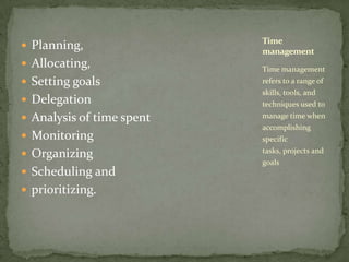 Planning, Allocating, Setting goals  Delegation  Analysis of time spentMonitoring Organizing  Scheduling and prioritizing.Time management refers to a range of skills, tools, and techniques used to manage time when accomplishing specific tasks, projects and goalsTime management