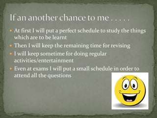 At first I will put a perfect schedule to study the things which are to be learntThen I will keep the remaining time for revisingI will keep sometime for doing regular activities/entertainmentEven at exams I will put a small schedule in order to attend all the questionsIf an another chance to me . . . . . 
