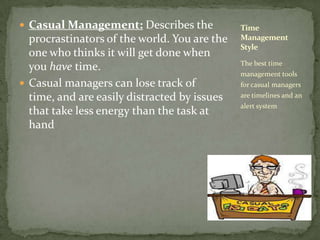 Casual Management: Describes the procrastinators of the world. You are the one who thinks it will get done when you have time. Casual managers can lose track of time, and are easily distracted by issues that take less energy than the task at handThe best time management tools for casual managers are timelines and an alert systemTime Management Style