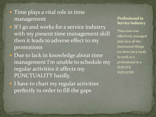 Time plays a vital role in time managementIf I go and works for a service industry with my present time management skill then it leads to adverse effect to my promotionsDue to lack in knowledge about time management I'm unable to schedule my regular activities it affects my PUNCTUALITY hardly.I have to chart my regular activities perfectly in order to fill the gapsThus time was effectively managed and once all the mentioned things are done im a ready to work as a professional in a SERVICE INDUSTRYProfessional in Service Industry