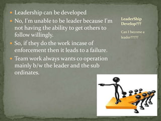 Leadership can be developedNo, I'm unable to be leader because I'm not having the ability to get others to follow willingly. So, if they do the work incase of enforcement then it leads to a failure.Team work always wants co operation mainly b/w the leader and the sub ordinates.Can I become a leader?????LeaderShip Develop???