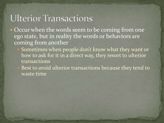 Ulterior Transactions Occur when the words seem to be coming from one ego state, but in reality the words or behaviors are coming from anotherSometimes when people don’t know what they want or how to ask for it in a direct way, they resort to ulterior transactionsBest to avoid ulterior transactions because they tend to waste time