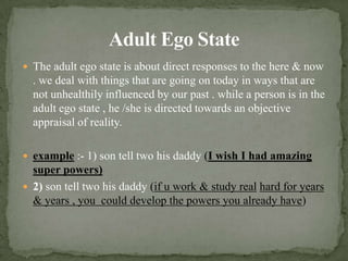 Adult Ego StateThe adult ego state is about direct responses to the here & now . we deal with things that are going on today in ways that are not unhealthily influenced by our past . while a person is in the adult ego state , he /she is directed towards an objective appraisal of reality.example:-1)son tell two his daddy(I wish I had amazing super powers)2) son tell two his daddy(if u work & study realhard for years & years , you  could develop the powers you already have) 