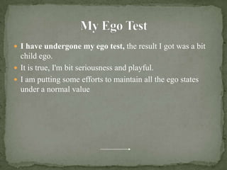My Ego TestI have undergone my ego test, the result I got was a bit child ego.It is true, I'm bit seriousness and playful.I am putting some efforts to maintain all the ego states under a normal value