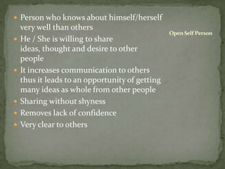 Person who knows about himself/herself very well than othersHe / She is willing to share ideas, thought and desire to other peopleIt increases communication to others thus it leads to an opportunity of getting many ideas as whole from other peopleSharing without shynessRemoves lack of confidenceVery clear to othersOpen Self Person