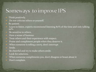 Think positively. Do not criticise others or yourself.Be patient. Learn to listen, experts recommend listening 80% of the time and only talking 20%. Be sensitive to others. Have a sense of humour. Treat others and their experience with respect. Praise and compliment people when they deserve it. When someone is telling a story, don’t interrupt Smile. Be cheerful and try to make others smile. Look for solutions. When someone compliments you, don’t disagree or boast about it Don’t complain.Someways  to improve IPS